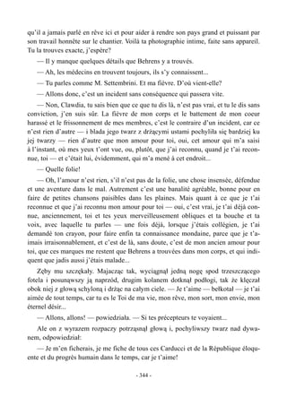 qu’il a jamais parlé en rêve ici et pour aider à rendre son pays grand et puissant par
son travail honnête sur le chantier. Voilà ta photographie intime, faite sans appareil.
Tu la trouves exacte, j’espère?
— Il y manque quelques détails que Behrens y a trouvés.
— Ah, les médecins en trouvent toujours, ils s’y connaissent...
— Tu parles comme M. Settembrini. Et ma fièvre. D’où vient-elle?
— Allons donc, c’est un incident sans conséquence qui passera vite.
— Non, Clawdia, tu sais bien que ce que tu dis là, n’est pas vrai, et tu le dis sans
conviction, j’en suis sûr. La fièvre de mon corps et le battement de mon coeur
harassé et le frissonnement de mes membres, c’est le contraire d’un incident, car ce
n’est rien d’autre — i blada jego twarz z drżącymi ustami pochyliła się bardziej ku
jej twarzy — rien d’autre que mon amour pour toi, oui, cet amour qui m’a saisi
à l’instant, où mes yeux t’ont vue, ou, plutôt, que j’ai reconnu, quand je t’ai recon-
nue, toi — et c’était lui, évidemment, qui m’a mené à cet endroit...
— Quelle folie!
— Oh, l’amour n’est rien, s’il n’est pas de la folie, une chose insensée, défendue
et une aventure dans le mal. Autrement c’est une banalité agréable, bonne pour en
faire de petites chansons paisibles dans les plaines. Mais quant à ce que je t’ai
reconnue et que j’ai reconnu mon amour pour toi — oui, c’est vrai, je t’ai déjà con-
nue, anciennement, toi et tes yeux merveilleusement obliques et ta bouche et ta
voix, avec laquelle tu parles — une fois déjà, lorsque j’étais collégien, je t’ai
demandé ton crayon, pour faire enfin ta connaissance mondaine, parce que je t’a-
imais irraisonnablement, et c’est de là, sans doute, c’est de mon ancien amour pour
toi, que ces marques me restent que Behrens a trouvées dans mon corps, et qui indi-
quent que jadis aussi j’étais malade...
Zęby mu szczękały. Majacząc tak, wyciągnął jedną nogę spod trzeszczącego
fotela i posunąwszy ją naprzód, drugim kolanem dotknął podłogi, tak że klęczał
obok niej z głową schyloną i drżąc na całym ciele. — Je t’aime — bełkotał — je t’ai
aimée de tout temps, car tu es le Toi de ma vie, mon rêve, mon sort, mon envie, mon
éternel désir...
— Allons, allons! — powiedziała. — Si tes précepteurs te voyaient...
Ale on z wyrazem rozpaczy potrząsnął głową i, pochyliwszy twarz nad dywa-
nem, odpowiedział:
— Je m’en ficherais, je me fiche de tous ces Carducci et de la République éloqu-
ente et du progrès humain dans le temps, car je t’aime!
- 344 -
 