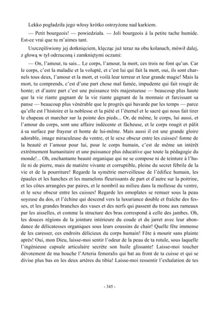 Lekko pogładziła jego włosy krótko ostrzyżone nad karkiem.
— Petit bourgeois! — powiedziała. — Joli bourgeois à la petite tache humide.
Est-ce vrai que tu m’aimes tant.
Uszczęśliwiony jej dotknięciem, klęcząc już teraz na obu kolanach, mówił dalej,
z głową w tył odrzuconą i zamkniętymi oczami:
— On, l’amour, tu sais... Le corps, l’amour, la mort, ces trois ne font qu’un. Car
le corps, c’est la maladie et la volupté, et c’est lui qui fait la mort, oui, ils sont char-
nels tous deux, l’amour et la mort, et voilà leur terreur et leur grande magie! Mais la
mort, tu comprends, c’est d’une part chose mal famée, impudente qui fait rougir de
honte; et d’autre part c’est une puissance très majestueuse — beaucoup plus haute
que la vie riante gagnant de la vie riante gagnant de la monnaie et farcissant sa
panse — beaucoup plus vénérable que le progrès qui bavarde par les temps — parce
qu’elle est l’histoire et la noblesse et la piété et l’éternel et le sacré qui nous fait tirer
le chapeau et marcher sur la pointe des pieds... Or, de même, le corps, lui aussi, et
l’amour du corps, sont une affaire indécente et fâcheuse, et le corps rougit et pâlit
à sa surface par frayeur et honte de lui-même. Mais aussi il est une grande gloire
adorable, image miraculeuse du ventre, et le sexe obscur entre les cuisses! forme de
la beauté et l’amour pour lui, pour le corps humain, c’est de même un intérêt
extrêmement humanitaire et une puissance plus éducative que toute la pédagogie du
monde!... Oh, enchantante beauté organique qui ne se compose ni de teinture à l’hu-
ile ni de pierre, mais de matière vivante et corruptible, pleine du secret fébrile de la
vie et de la pourriture! Regarde la symétrie merveilleuse de l’édifice humain, les
épaules et les hanches et les mamelons fleurissants de part et d’autre sur la poitrine,
et les côtes arrangées par paires, et le nombril au milieu dans la mollesse du ventre,
et le sexe obscur entre les cuisses! Regarde les omoplates se remuer sous la peau
soyeuse du dos, et l’échine qui descend vers la luxuriance double et fraîche des fes-
ses, et les grandes branches des vases et des nerfs qui passent du tronc aux rameaux
par les aisselles, et comme la structure des bras correspond à celle des jambes. Oh,
les douces régions de la jointure intérieure du coude et du jarret avec leur abon-
dance de délicatesses organiques sous leurs coussins de chair! Quelle fête immense
de les caresser, ces endroits délicieux du corps humain! Fête à mourir sans plainte
après! Oui, mon Dieu, laisse-moi sentir l’odeur de la peau de ta rotule, sous laquelle
l’ingénieuse capsule articulaire secrète son huile glissante! Laisse-moi toucher
dévotement de ma bouche l’Arteria femoralis qui bat au front de ta cuisse et qui se
divise plus bas en les deux artères du tibia! Laisse-moi ressentir l’exhalation de tes
- 345 -
 
