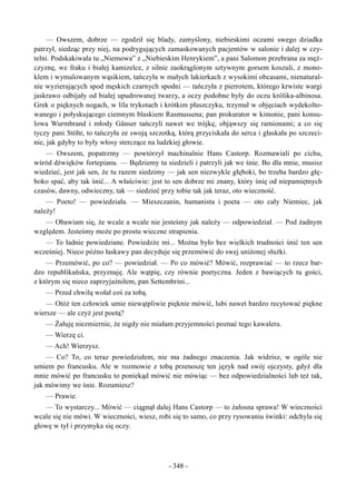 — Owszem, dobrze — zgodził się blady, zamyślony, niebieskimi oczami swego dziadka
patrzył, siedząc przy niej, na podrygujących zamaskowanych pacjentów w salonie i dalej w czy-
telni. Podskakiwała tu „Niemowa” z „Niebieskim Henrykiem”, a pani Salomon przebrana za męż-
czyznę, we fraku i białej kamizelce, z silnie zaokrąglonym sztywnym gorsem koszuli, z mono-
klem i wymalowanym wąsikiem, tańczyła w małych lakierkach z wysokimi obcasami, nienatural-
nie wyzierających spod męskich czarnych spodni — tańczyła z pierrotem, którego krwiste wargi
jaskrawo odbijały od białej upudrowanej twarzy, a oczy podobne były do oczu królika-albinosa.
Grek o pięknych nogach, w lila trykotach i krótkim płaszczyku, trzymał w objęciach wydekolto-
wanego i połyskującego ciemnym blaskiem Rasmussena; pan prokurator w kimonie, pani konsu-
lowa Wurmbrand i młody Gänser tańczyli nawet we trójkę, objąwszy się ramionami; a co się
tyczy pani Stöhr, to tańczyła ze swoją szczotką, którą przyciskała do serca i głaskała po szczeci-
nie, jak gdyby to były włosy sterczące na ludzkiej głowie.
— Owszem, popatrzmy — powtórzył machinalnie Hans Castorp. Rozmawiali po cichu,
wśród dźwięków fortepianu. — Będziemy tu siedzieli i patrzyli jak we śnie. Bo dla mnie, musisz
wiedzieć, jest jak sen, że tu razem siedzimy — jak sen niezwykle głęboki, bo trzeba bardzo głę-
boko spać, aby tak śnić... A właściwie: jest to sen dobrze mi znany, który śnię od niepamiętnych
czasów, dawny, odwieczny, tak — siedzieć przy tobie tak jak teraz, oto wieczność.
— Poeto! — powiedziała. — Mieszczanin, humanista i poeta — oto cały Niemiec, jak
należy!
— Obawiam się, że wcale a wcale nie jesteśmy jak należy — odpowiedział. — Pod żadnym
względem. Jesteśmy może po prostu wieczne strapienia.
— To ładnie powiedziane. Powiedzże mi... Można było bez wielkich trudności śnić ten sen
wcześniej. Nieco późno łaskawy pan decyduje się przemówić do swej uniżonej służki.
— Przemówić, po co? — powiedział. — Po co mówić? Mówić, rozprawiać — to rzecz bar-
dzo republikańska, przyznaję. Ale wątpię, czy równie poetyczna. Jeden z bawiących tu gości,
z którym się nieco zaprzyjaźniłem, pan Settembrini...
— Przed chwilą wołał coś za tobą.
— Otóż ten człowiek umie niewątpliwie pięknie mówić, lubi nawet bardzo recytować piękne
wiersze — ale czyż jest poetą?
— Żałuję niezmiernie, że nigdy nie miałam przyjemności poznać tego kawalera.
— Wierzę ci.
— Ach! Wierzysz.
— Co? To, co teraz powiedziałem, nie ma żadnego znaczenia. Jak widzisz, w ogóle nie
umiem po francusku. Ale w rozmowie z tobą przenoszę ten język nad swój ojczysty, gdyż dla
mnie mówić po francusku to poniekąd mówić nie mówiąc — bez odpowiedzialności lub też tak,
jak mówimy we śnie. Rozumiesz?
— Prawie.
— To wystarczy... Mówić — ciągnął dalej Hans Castorp — to żałosna sprawa! W wieczności
wcale się nie mówi. W wieczności, wiesz, robi się to samo, co przy rysowaniu świnki: odchyla się
głowę w tył i przymyka się oczy.
- 348 -
 