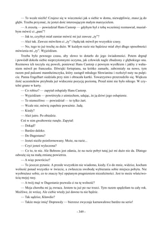 — To wcale nieźle! Czujesz się w wieczności jak u siebie w domu, niewątpliwie, znasz ją do
głębi. Trzeba przyznać, że jesteś dość interesującym małym marzycielem.
— A zresztą — powiedział Hans Castorp — gdybym był z tobą wcześniej rozmawiał, musiał-
bym mówić ci „pani”!
— Jak to, czyżbyś miał zamiar mówić mi już zawsze „ty”?
— Ależ tak. Zawsze mówiłem ci „ty” i będą tak mówił po wszystkie czasy.
— No, tego to już trochę za dużo. W każdym razie nie będziesz miał zbyt długo sposobności
mówienia mi „ty”. Wyjeżdżam.
Trzeba było pewnego czasu, aby słowo to dotarło do jego świadomości. Potem drgnął
i powiódł dokoła siebie nieprzytomnymi oczyma, jak człowiek nagle zbudzony z głębokiego snu.
Rozmowa ich toczyła się powoli, ponieważ Hans Castorp z pewnym wysiłkiem i jakby z waha-
niem mówił po francusku. Dźwięki fortepianu, na krótko zamarłe, zabrzmiały na nowo, tym
razem pod palcami mannheimczyka, który zastąpił młodego Słowianina i rozłożył nuty na pulpi-
cie. Panna Engelhart siedziała przy nim i obracała kartki. Towarzystwo przerzedziło się. Większa
ilość uczestników przybrała już widocznie pozycję poziomą. Przed nimi nie było nikogo. W czy-
telni grano w karty.
— Co robisz? — zapytał osłupiały Hans Castorp.
— Wyjeżdżam — powtórzyła z uśmiechem, udając, że ją dziwi jego osłupienie.
— To niemożliwe — powiedział — to tylko żart.
— Wcale nie; mówię zupełnie poważnie. Jadę.
— Kiedy?
— Ależ jutro. Po obiedzie.
Coś w nim gwałtownie runęło. Zapytał:
— Dokąd?
— Bardzo daleko.
— Do Dagestanu?
— Jesteś nieźle poinformowany. Może, na razie...
— Czyż jesteś wyleczona?
— Co to, to nie. Ale Behrens jest zdania, że na razie pobyt tutaj już mi dużo nie da. Dlatego
odważę się na małą zmianę powietrza.
— A więc powrócisz?
— To jeszcze pytanie. A przede wszystkim nie wiadomo, kiedy. Co do mnie, widzisz, kocham
wolność ponad wszystko w świecie, a zwłaszcza swobodę wybierania sobie miejsca pobytu. Nie
wyobrażasz sobie, co to znaczy być opętanym pragnieniem niezależności. Jest to może właściwo-
ścią mojej rasy.
— A twój mąż w Dagestanie pozwala ci na tę wolność?
— Moja choroba mi ją zwraca. Jestem tu już po raz trzeci. Tym razem spędziłam tu cały rok.
Możliwe, że wrócę. Ale ciebie wtedy już dawno tu nie będzie.
— Tak sądzisz, Kławdio?
— Także moje imię! Doprawdy — bierzesz zwyczaje karnawałowe bardzo na serio!
- 349 -
 