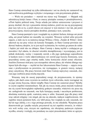 Hans Castorp uśmiechnął się tylko dobrodusznie i ani na chwilę nie zastanowił się
nad możliwością podobnego wybryku i związanego z nim przymierania głodem.
— Wiele nie posiadasz — mawiał mu nieraz wuj Tienappel. — Majątek mój
odziedziczą kiedyś James i Piotr, to znaczy pieniądze zostaną w przedsiębiorstwie,
a Piotr będzie pobierał rentę. Twoja scheda jest dobrze umieszczona i przynosi ci
pewny dochód. Ale żyć z procentów dzisiaj niełatwo, jeżeli nie ma się przynajmniej
pięć razy tyle co ty, a jeżeli chcesz coś znaczyć w tym mieście i żyć tak, jak jesteś
przyzwyczajony, musisz porządnie dorabiać, pamiętaj o tym, syneczku.
Hans Castorp pamiętał o tym i rozglądał się za jakimś fachem, którego ani przed
sobą, ani przed ludźmi nie musiałby się wstydzić. Wreszcie wybrał sobie przyszłe
zajęcie, a stało się to za namową starego Wilmsa z firmy „Tunder & Wilms”, który
odezwał się raz przy wiście do konsula Tienappla, że Hans Castorp powinien stu-
diować budowę okrętów, że to jest myśl wyśmienita, bo weźmie go potem do siebie
i będzie już miał oko na chłopca. Hans Castorp z dumą myślał o czekającym go
zawodzie i był zdania, że chociaż wściekle skomplikowany i wyczerpujący, jest to
jednak doskonały, ważny i wspaniały zawód, a dla jego spokojnego usposobienia
w każdym razie o wiele odpowiedniejszy niż zawód jego kuzyna Ziemssena, syna
przyrodniej siostry jego zmarłej matki, który koniecznie chciał zostać oficerem.
Joachim Ziemssen miał przy tym niezupełnie zdrowe płuca, ale właśnie dlatego naj-
lepsze było dla niego — myślał nie bez lekceważenia Hans Castorp — zajęcie zwią-
zane z przebywaniem na powietrzu, nie wymagające, w gruncie rzeczy, nużącej
pracy umysłowej. Dla pracy bowiem miał Hans Castorp najwyższy szacunek, cho-
ciaż jego osobiście praca trochę męczyła.
Wracamy tutaj do naszej poprzedniej uwagi, do przypuszczenia, że ujemny
wpływ, jaki duch czasu wywiera na osobiste życie człowieka, może rozciągnąć się
na jego stronę fizyczną. Jakżeż mógłby Hans Castorp nie szanować pracy? Byłoby
to czymś zupełnie nienaturalnym. Tak jak się rzeczy miały, praca musiała wydawać
mu się czymś bezwzględnie najbardziej godnym szacunku; właściwie nic poza nią
nie zasługiwało na szacunek, ona była kierującą zasadą i naczelnym probierzem,
absolutną wartością epoki, wartością samą w sobie. Szacunek jego dla pracy miał
więc odcień religijny i nie ulegał, jak mu się zdawało, żadnym wątpliwościom. Ale
zupełnie innym pytaniem było, czy lubił pracę; bez względu na cały szacunek, nie
był do tego zdolny, a to z tego prostego powodu, że mu szkodziła. Wytężona praca
denerwowała go i prędko nużyła; przyznawał się też zupełnie otwarcie, że właści-
wie woli wolny czas, niczym nie zapełniony, nie obciążony pudowym ciężarem
wysiłku, otwarty i rozległy, nie posiekany na części przeszkodami, które ze zgrzyta-
- 35 -
 