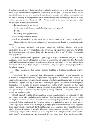 dzisiaj takiego wrażenia. Było to czysto konwencjonalne powiedzenie, te moje słowa: „Przerażasz
mnie”. Myśl o śmierci mnie nie przeraża. Myślę o niej ze spokojem. Nie lituję się ani nad poczci-
wym Joachimem, ani nad sobą samym, słysząc, że może umrzeć. Jeśli tak jest istotnie, stan jego
jest bardzo podobny do mojego i nie widzę w nim nic szczególnie imponującego. On jest skazany
na śmierć, a ja jestem zakochany, no cóż! — Rozmawiałaś z moim kuzynem w gabinecie rentge-
nologicznym, w poczekalni, pamiętasz.
— Przypominam sobie coś niecoś.
— A więc tego dnia Behrens sporządził twój przezroczysty portret!
— No tak.
— Boże! Czy masz go przy sobie?
— Nie, mam go w swoim pokoju.
— Ach, w twoim pokoju. Ja mam swoje zdjęcie zawsze w portfelu. Czy mam ci je pokazać?
— Bardzo dziękuję. Ciekawość moja nie jest niepohamowana. Będzie to widok bardzo nie-
winny.
— Co do mnie, widziałem twój portret zewnętrzny. Wolałbym zobaczyć twój portret
wewnętrzny, który jest w twoim pokoju... Ale pozwól, że cię o coś innego zapytam! Przychodzi
do ciebie czasem pewien Rosjanin, który mieszka w mieście. Kto to jest? W jakim celu ten czło-
wiek przychodzi?
— Masz wybitny talent szpiegowski, przyznaję. A więc, odpowiadam. Tak jest, to chory
rodak, mój bliski znajomy. Poznałam go w innym uzdrowisku, już przed kilku laty. Nasze sto-
sunki? Otóż pijemy razem herbatę, wypalamy dwa lub trzy papierosy i gawędzimy, filozofujemy,
mówimy o człowieku, o Bogu, o życiu, o moralności — o tysiącu spraw. Oto moje sprawozdanie.
Czy ci to wystarcza?
— Także o moralności! A do jakich wniosków doszliście w dziedzinie moralności, na przy-
kład?
— Moralność? To cię interesuje? Otóż zdaje nam się, że należałoby szukać moralności nie
w cnocie, to znaczy nie w rozumie, w dyscyplinie, obyczajności, w uczciwości, lecz raczej w ich
przeciwieństwie, to znaczy: w grzechu, nie stroniąc od niebezpieczeństwa, od tego, co szkodliwe,
co nas trawi. Wydaje nam się, że jest rzeczą moralniejszą zgubić się samemu, a nawet dopuścić
do zupełnej swej zagłady, niż zbytnio troszczyć się o siebie. Wielcy moraliści nie byli wcale
ludźmi cnotliwymi, lecz śmiałkami, którzy nie cofali się przed złem, ludźmi występnymi, wiel-
kimi grzesznikami, którzy nas uczą chrześcijańskiej pokory wobec zła. To wszystko bardzo ci się
pewnie nie podoba, prawda?
Milczał. Siedział wciąż tak jak z początku, z nogami skrzyżowanymi pod trzeszczącym fote-
lem, z ołówkiem w ręku i pochylony ku leżącej pani Chauchat w papierowym, spiczastym kapelu-
szu na głowie, niebieskimi oczami Hansa Lorenza Castorpa patrzył spod oka na pokój, który już
opustoszał. Goście rozpierzchli się. Fortepian stojący w przeciwległym kącie dźwięczał jeszcze
z cicha urywanymi tonami, które wydobywał jedną ręką chory mannheimczyk; obok niego sie-
działa nauczycielka i przerzucała kartki nut leżących na jej kolanach. Kiedy zamilkła rozmowa
między Hansem Castorpem i Kławdią Chauchat, pianista przestał zupełnie grać i opuścił na
kolana rękę, którą uderzał w klawisze, a panna Engelhart nadal patrzyła w nuty. Cztery ostatnie
osoby spośród uczestników nocy karnawałowej siedziały nieruchomo. Cisza trwała przez kilka
- 351 -
 