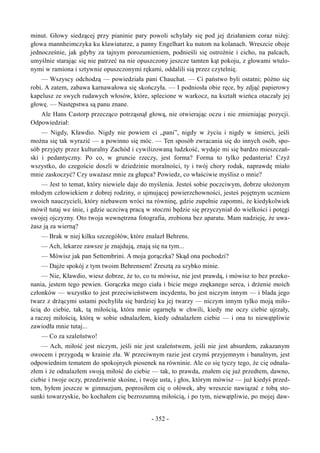 minut. Głowy siedzącej przy pianinie pary powoli schylały się pod jej działaniem coraz niżej:
głowa mannheimczyka ku klawiaturze, a panny Engelhart ku nutom na kolanach. Wreszcie oboje
jednocześnie, jak gdyby za tajnym porozumieniem, podnieśli się ostrożnie i cicho, na palcach,
umyślnie starając się nie patrzeć na nie opuszczony jeszcze tamten kąt pokoju, z głowami wtulo-
nymi w ramiona i sztywnie opuszczonymi rękami, oddalili sią przez czytelnię.
— Wszyscy odchodzą — powiedziała pani Chauchat. — Ci państwo byli ostatni; późno się
robi. A zatem, zabawa karnawałowa się skończyła. — I podniosła obie ręce, by zdjąć papierowy
kapelusz ze swych rudawych włosów, które, splecione w warkocz, na kształt wieńca otaczały jej
głowę. — Następstwa są panu znane.
Ale Hans Castorp przecząco potrząsnął głową, nie otwierając oczu i nie zmieniając pozycji.
Odpowiedział:
— Nigdy, Kławdio. Nigdy nie powiem ci „pani”, nigdy w życiu i nigdy w śmierci, jeśli
można się tak wyrazić — a powinno się móc. — Ten sposób zwracania się do innych osób, spo-
sób przyjęty przez kulturalny Zachód i cywilizowaną ludzkość, wydaje mi się bardzo mieszczań-
ski i pedantyczny. Po co, w gruncie rzeczy, jest forma? Forma to tylko pedanteria! Czyż
wszystko, do czegoście doszli w dziedzinie moralności, ty i twój chory rodak, naprawdę miało
mnie zaskoczyć? Czy uważasz mnie za głupca? Powiedz, co właściwie myślisz o mnie?
— Jest to temat, który niewiele daje do myślenia. Jesteś sobie poczciwym, dobrze ułożonym
młodym człowiekiem z dobrej rodziny, o ujmującej powierzchowności, jesteś pojętnym uczniem
swoich nauczycieli, który niebawem wróci na równinę, gdzie zupełnie zapomni, że kiedykolwiek
mówił tutaj we śnie, i gdzie uczciwą pracą w stoczni będzie się przyczyniał do wielkości i potęgi
swojej ojczyzny. Oto twoja wewnętrzna fotografia, zrobiona bez aparatu. Mam nadzieję, że uwa-
żasz ją za wierną?
— Brak w niej kilku szczegółów, które znalazł Behrens.
— Ach, lekarze zawsze je znajdują, znają się na tym...
— Mówisz jak pan Settembrini. A moja gorączka? Skąd ona pochodzi?
— Dajże spokój z tym twoim Behrensem! Zresztą za szybko minie.
— Nie, Kławdio, wiesz dobrze, że to, co tu mówisz, nie jest prawdą, i mówisz to bez przeko-
nania, jestem tego pewien. Gorączka mego ciała i bicie mego znękanego serca, i drżenie moich
członków — wszystko to jest przeciwieństwem incydentu, bo jest niczym innym — i blada jego
twarz z drżącymi ustami pochyliła się bardziej ku jej twarzy — niczym innym tylko moją miło-
ścią do ciebie, tak, tą miłością, która mnie ogarnęła w chwili, kiedy me oczy ciebie ujrzały,
a raczej miłością, którą w sobie odnalazłem, kiedy odnalazłem ciebie — i ona to niewątpliwie
zawiodła mnie tutaj...
— Co za szaleństwo!
— Ach, miłość jest niczym, jeśli nie jest szaleństwem, jeśli nie jest absurdem, zakazanym
owocem i przygodą w krainie zła. W przeciwnym razie jest czymś przyjemnym i banalnym, jest
odpowiednim tematem do spokojnych piosenek na równinie. Ale co się tyczy tego, że cię odnala-
złem i że odnalazłem swoją miłość do ciebie — tak, to prawda, znałem cię już przedtem, dawno,
ciebie i twoje oczy, przedziwnie skośne, i twoje usta, i głos, którym mówisz — już kiedyś przed-
tem, byłem jeszcze w gimnazjum, poprosiłem cię o ołówek, aby wreszcie nawiązać z tobą sto-
sunki towarzyskie, bo kochałem cię bezrozumną miłością, i po tym, niewątpliwie, po mojej daw-
- 352 -
 