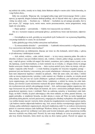 nej miłości do ciebie, zostały mi te ślady, które Behrens odkrył w moim ciele i które dowodzą, że
i ongi byłem chory...
Zęby mu szczękały. Majacząc tak, wyciągnął jedną nogę spod trzeszczącego fotela i, posu-
nąwszy ją naprzód, drugim kolanem dotknął podłogi, tak że klęczał obok niej z głową schyloną
i drżąc na całym ciele. — Kocham cię — bełkotał — kochałem cię od samego początku, boś ty
jest owym „Ty” mojego życia, moim snem, moim przeznaczeniem, moim pragnieniem, moją
nigdy nie sytą żądzą...
— Dajże spokój! — powiedziała. — Gdyby twoi nauczyciele cię widzieli...
Ale on z wyrazem rozpaczy potrząsnął głową i, pochyliwszy twarz nad dywanem, odpowie-
dział:
— Gwizdnąłbym na nich, gwiżdżę na wszystkich tych Carduccich i na wymowną Republikę,
i na postęp ludzkości w czasie, bo cię kocham!
Lekko gładziła jego włosy krótko ostrzyżone nad karkiem.
— Ty mieszczańskie dziecko! — powiedziała. — Ładniutki mieszczaninie z wilgotną plamką.
Czy rzeczywiście tak bardzo mnie kochasz?
Uszczęśliwiony jej dotknięciem, klęcząc już teraz na obu kolanach, mówił dalej, z głową
w tył odrzuconą i zamkniętymi oczami:
— Ach, miłość, widzisz... ciało, miłość, śmierć — te trzy rzeczy stanowią jedno. Bo ciało to
choroba i rozkosz i ono jest źródłem śmierci, tak, i miłość, i śmierć, jedna i druga, są natury ciele-
snej, i stąd ich groza i wielka ich magia! Ale śmierć, rozumiesz, jest z jednej strony czymś, co ma
złą reputację, czymś bezwstydnym, co każe rumienić się ze wstydu; a z drugiej strony to potęga
bardzo uroczysta i bardzo majestatyczna — dużo wyższa aniżeli życie, które się śmieje, robi pie-
niądze i napycha sobie brzuch — o wiele bardziej czcigodna niż wiecznie rozgadany postęp —
ponieważ jest ona historią i wiecznością, jest czymś szlachetnym i złożonym, czymś świętym, co
każe nam zdejmować kapelusz i chodzić na palcach... Otóż tak samo ciało, ono także, i miłość
ciała są rzeczą nieprzyzwoitą i przykrą i ciało rumieni się i blednie ze strachu, ze wstydu przed
sobą samym. Ale jest ono też czymś chlubnym i godnym uwielbienia, jest cudownym obrazem
życia organicznego, jest świętym cudem formy i piękności, a miłość ku niemu, ku ciału ludz-
kiemu, jest również czymś niezmiernie ważnym dla spraw ludzkich i potęgą o większym znacze-
niu wychowawczym aniżeli cała pedagogia świata!... Ach, zachwycające piękno organiczne, któ-
rego tworzywem nie jest farba olejna ani kamień, ale żywa i zniszczeniu podległa materia, pełna
gorączkowej tajemnicy życia i rozkładu! Patrz na cudowną symetrię w konstrukcji ciała ludz-
kiego, na barki i biodra, na pierś zakwitającą z obu stron sutkami, na żebra, parami ułożone, i na
pępek pośrodku, w miękkości brzucha, na płeć ukrytą w cieniu ud! Patrz na ruchy łopatek pod
jedwabistą skórą pleców, na kość pacierzową, zstępującą ku chłodnej wybujałości obu pośladków,
i na wielkie konary naczyń i nerwów, które od pnia ku rozgałęzieniom swym biegną przez pachy,
i jak budowa ramion odpowiada budowie nóg. Ach, urocza okolica wewnętrznego zgięcia łokcia
i kolana, pełna subtelności organicznych, okrytych miękkością ciała! Co za rozkosz niewymowna
pieścić te czarowne miejsca ciała ludzkiego! Rozkosz, której raz doznać — i umrzeć bez skargi!
Tak, na Boga, pozwól mi wchłaniać woń skóry pod twoimi kolanami, gdzie kunsztowna torebka
stawowa wydziela swą śliską maź! Pozwól, by usta moje dotknęły ze czcią na przedniej części
uda twej Arteria femoralis, która dzieli się niżej na dwie tętnice goleni. Pozwól mi upajać się
- 353 -
 