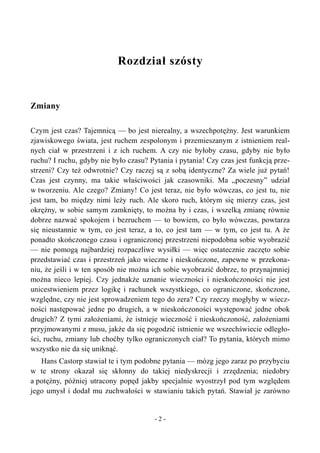 Rozdział szósty
Zmiany
Czym jest czas? Tajemnicą — bo jest nierealny, a wszechpotężny. Jest warunkiem
zjawiskowego świata, jest ruchem zespolonym i przemieszanym z istnieniem real-
nych ciał w przestrzeni i z ich ruchem. A czy nie byłoby czasu, gdyby nie było
ruchu? I ruchu, gdyby nie było czasu? Pytania i pytania! Czy czas jest funkcją prze-
strzeni? Czy też odwrotnie? Czy raczej są z sobą identyczne? Za wiele już pytań!
Czas jest czynny, ma takie właściwości jak czasowniki. Ma „poczesny” udział
w tworzeniu. Ale czego? Zmiany! Co jest teraz, nie było wówczas, co jest tu, nie
jest tam, bo między nimi leży ruch. Ale skoro ruch, którym się mierzy czas, jest
okrężny, w sobie samym zamknięty, to można by i czas, i wszelką zmianę równie
dobrze nazwać spokojem i bezruchem — to bowiem, co było wówczas, powtarza
się nieustannie w tym, co jest teraz, a to, co jest tam — w tym, co jest tu. A że
ponadto skończonego czasu i ograniczonej przestrzeni niepodobna sobie wyobrazić
— nie pomogą najbardziej rozpaczliwe wysiłki — więc ostatecznie zaczęto sobie
przedstawiać czas i przestrzeń jako wieczne i nieskończone, zapewne w przekona-
niu, że jeśli i w ten sposób nie można ich sobie wyobrazić dobrze, to przynajmniej
można nieco lepiej. Czy jednakże uznanie wieczności i nieskończoności nie jest
unicestwieniem przez logikę i rachunek wszystkiego, co ograniczone, skończone,
względne, czy nie jest sprowadzeniem tego do zera? Czy rzeczy mogłyby w wiecz-
ności następować jedne po drugich, a w nieskończoności występować jedne obok
drugich? Z tymi założeniami, że istnieje wieczność i nieskończoność, założeniami
przyjmowanymi z musu, jakże da się pogodzić istnienie we wszechświecie odległo-
ści, ruchu, zmiany lub choćby tylko ograniczonych ciał? To pytania, których mimo
wszystko nie da się uniknąć.
Hans Castorp stawiał te i tym podobne pytania — mózg jego zaraz po przybyciu
w te strony okazał się skłonny do takiej niedyskrecji i zrzędzenia; niedobry
a potężny, później utracony popęd jakby specjalnie wyostrzył pod tym względem
jego umysł i dodał mu zuchwałości w stawianiu takich pytań. Stawiał je zarówno
- 2 -
 