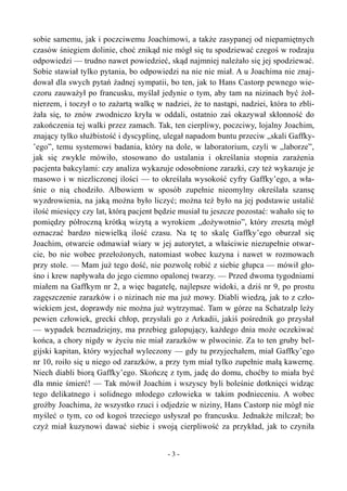 sobie samemu, jak i poczciwemu Joachimowi, a także zasypanej od niepamiętnych
czasów śniegiem dolinie, choć znikąd nie mógł się tu spodziewać czegoś w rodzaju
odpowiedzi — trudno nawet powiedzieć, skąd najmniej należało się jej spodziewać.
Sobie stawiał tylko pytania, bo odpowiedzi na nie nie miał. A u Joachima nie znaj-
dował dla swych pytań żadnej sympatii, bo ten, jak to Hans Castorp pewnego wie-
czoru zauważył po francusku, myślał jedynie o tym, aby tam na nizinach być żoł-
nierzem, i toczył o to zażartą walkę w nadziei, że to nastąpi, nadziei, która to zbli-
żała się, to znów zwodniczo kryła w oddali, ostatnio zaś okazywał skłonność do
zakończenia tej walki przez zamach. Tak, ten cierpliwy, poczciwy, lojalny Joachim,
znający tylko służbistość i dyscyplinę, ulegał napadom buntu przeciw „skali Gaffky-
’ego”, temu systemowi badania, który na dole, w laboratorium, czyli w „laborze”,
jak się zwykle mówiło, stosowano do ustalania i określania stopnia zarażenia
pacjenta bakcylami: czy analiza wykazuje odosobnione zarazki, czy też wykazuje je
masowo i w niezliczonej ilości — to określała wysokość cyfry Gaffky’ego, a wła-
śnie o nią chodziło. Albowiem w sposób zupełnie nieomylny określała szansę
wyzdrowienia, na jaką można było liczyć; można też było na jej podstawie ustalić
ilość miesięcy czy lat, którą pacjent będzie musiał tu jeszcze pozostać: wahało się to
pomiędzy półroczną krótką wizytą a wyrokiem „dożywotnio”, który zresztą mógł
oznaczać bardzo niewielką ilość czasu. Na tę to skalę Gaffky’ego oburzał się
Joachim, otwarcie odmawiał wiary w jej autorytet, a właściwie niezupełnie otwar-
cie, bo nie wobec przełożonych, natomiast wobec kuzyna i nawet w rozmowach
przy stole. — Mam już tego dość, nie pozwolę robić z siebie głupca — mówił gło-
śno i krew napływała do jego ciemno opalonej twarzy. — Przed dwoma tygodniami
miałem na Gaffkym nr 2, a więc bagatelę, najlepsze widoki, a dziś nr 9, po prostu
zagęszczenie zarazków i o nizinach nie ma już mowy. Diabli wiedzą, jak to z czło-
wiekiem jest, doprawdy nie można już wytrzymać. Tam w górze na Schatzalp leży
pewien człowiek, grecki chłop, przysłali go z Arkadii, jakiś pośrednik go przysłał
— wypadek beznadziejny, ma przebieg galopujący, każdego dnia może oczekiwać
końca, a chory nigdy w życiu nie miał zarazków w plwocinie. Za to ten gruby bel-
gijski kapitan, który wyjechał wyleczony — gdy tu przyjechałem, miał Gaffky’ego
nr 10, roiło się u niego od zarazków, a przy tym miał tylko zupełnie małą kawernę.
Niech diabli biorą Gaffky’ego. Skończę z tym, jadę do domu, choćby to miała być
dla mnie śmierć! — Tak mówił Joachim i wszyscy byli boleśnie dotknięci widząc
tego delikatnego i solidnego młodego człowieka w takim podnieceniu. A wobec
groźby Joachima, że wszystko rzuci i odjedzie w niziny, Hans Castorp nie mógł nie
myśleć o tym, co od kogoś trzeciego usłyszał po francusku. Jednakże milczał; bo
czyż miał kuzynowi dawać siebie i swoją cierpliwość za przykład, jak to czyniła
- 3 -
 