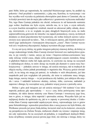pani Stöhr, która go napominała, by zaniechał bluźnierczego oporu, by poddał się
pokornie i brał przykład z sumienności, z jaką ona, Karolina, tu wytrzymuje i nie
bez wysiłku woli wyrzeka się pełnienia obowiązków pani domu w Cannstatt, aby za
to kiedyś powrócić tam do męża jako całkowicie i gruntownie wyleczona małżonka!
Nie, tego Hans Castorp jednakże nie chciał; zwłaszcza że od karnawału sumienie
jego wobec Joachima nie było czyste, mówiło mu, że w tym, o czym milczeli,
a o czym Joachim niewątpliwie wiedział, musiał on odczuwać jakby zdradę, dezer-
cję, niewierność, a to ze względu na parę okrągłych brązowych oczu, na mało
usprawiedliwioną gotowość do śmiechu i na zapach pomarańczy, rzeczy, na których
działanie co dzień pięciokrotnie był wystawiony, ale wobec których surowo i przy-
zwoicie oczy spuszczał na talerz... Tak, w milczącym oporze, jaki Joachim przeciw-
stawił jego spekulacjom i koncepcjom dotyczącym „czasu”, Hans Castorp wyczu-
wał coś z wojskowej obyczajności, będącej wyrzutem dla jego sumienia.
Co się zaś tyczy doliny, tej grubo śniegiem pokrytej zimowej doliny, do której ze
swego znakomitego leżaka Hans Castorp również kierował swe nadzmysłowe pyta-
nia, to jej wierchy i turnie, zarysy jej ścian i brązowo-zielono-czerwonawe lasy
stały milcząc wśród czasu, objęte cicho przepływającym czasem ziemskim, lśniąc
w głębokim błękicie nieba lub mgłą spowite, to czerwono się żarząc na szczytach
w odchodzącym słońcu, to znów skrząc się twardo jak diament w czarze nocy bez-
księżycowej — jednakże zawsze w śniegu, od sześciu miesięcy, tak tu trudnych do
objęcia myślą, a które jednak przemknęły w mgnieniu oka. Wszyscy goście oświad-
czali, że na śnieg nie mogą już patrzeć, że wzbudza w nich obrzydzenie, już lato
zaspokoiło pod tym względem ich potrzeby, ale teraz te codzienne masy śniegu,
kupy śniegu, nawisy śniegu — to już przekracza siły ludzkie, jest zabójcze dla umy-
słu i serca. I nakładali kolorowe okulary, zielone, żółte, czerwone, nakładali je
zapewne i dlatego, by oszczędzać oczy, jednakże więcej jeszcze z potrzeby serca.
Dolina i góry pod śniegiem już od sześciu miesięcy? Od siedmiu! Czas idzie
naprzód, podczas gdy opowiadamy — n a s z czas, który poświęcamy temu opo-
wiadaniu, ale także dawno miniony czas Hansa Castorpa i towarzyszy jego losu,
tam w górze, w śniegu; idzie naprzód i sprowadza zmiany. Wszystko było już na
najlepszej drodze do spełnienia się, jak to w zapusty w powrotnej drodze z Uzdro-
wiska Hans Castorp zapowiadał zapalczywymi słowy, wprowadzając tym w gniew
pana Settembriniego: wprawdzie przesilenie dnia z nocą jeszcze nie było bliskie, ale
Wielkanoc przeszła już przez białą dolinę, kwiecień miał się ku końcowi, otworzyła
się perspektywa na Zielone Święta, niebawem obudzi się wiosna i stopnieje śnieg,
nie cały wprawdzie, bo na szczytach od południa, w rozpadlinach skalnych Rhäti-
konu od północy zostanie jeszcze pewna jego ilość, nie mówiąc o śniegu, który we
- 4 -
 