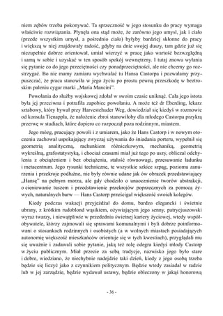 niem zębów trzeba pokonywać. Ta sprzeczność w jego stosunku do pracy wymaga
właściwie rozwiązania. Płynęła ona stąd może, że zarówno jego umysł, jak i ciało
(przede wszystkim umysł, a pośrednio ciało) byłyby bardziej skłonne do pracy
i większą w niej znajdowały radość, gdyby na dnie swojej duszy, tam gdzie już się
niezupełnie dobrze orientował, umiał wierzyć w pracę jako wartość bezwzględną
i samą w sobie i uzyskać w ten sposób spokój wewnętrzny. I tutaj znowu wyłania
się pytanie co do jego przeciętności czy ponadprzeciętności, ale nie chcemy go roz-
strzygać. Bo nie mamy zamiaru wychwalać tu Hansa Castorpa i pozwalamy przy-
puszczać, że praca stanowiła w jego życiu po prostu pewną przeszkodę w beztro-
skim paleniu cygar marki „Maria Mancini”.
Powołania do służby wojskowej zdołał w swoim czasie uniknąć. Cała jego istota
była jej przeciwna i potrafiła zapobiec powołaniu. A może też dr Eberding, lekarz
sztabowy, który bywał przy Harvestehuder Weg, dowiedział się kiedyś w rozmowie
od konsula Tienappla, że nałożenie zbroi stanowiłoby dla młodego Castorpa przykrą
przerwę w studiach, które dopiero co rozpoczął poza rodzinnym, miastem.
Jego mózg, pracujący powoli i z umiarem, jako że Hans Castorp i w nowym oto-
czeniu zachował uspokajający zwyczaj używania do śniadania porteru, wypełnił się
geometrią analityczną, rachunkiem różniczkowym, mechaniką, geometrią
wykreślną, grafostatystyką, i chociaż czasami miał już tego po uszy, obliczał odchy-
lenia z obciążeniem i bez obciążenia, stałość równowagi, przesuwanie ładunku
i metacentrum. Jego rysunki techniczne, te wszystkie szkice szpąg, poziomu zanu-
rzenia i przekroje podłużne, nie były równie udane jak ów obrazek przedstawiający
„Hansę” na pełnym morzu, ale gdy chodziło o unaocznienie tworów abstrakcji,
o cieniowanie tuszem i przedstawienie przekrojów poprzecznych za pomocą ży-
wych, naturalnych barw — Hans Castorp prześcigał większość swoich kolegów.
Kiedy podczas wakacji przyjeżdżał do domu, bardzo elegancki i świetnie
ubrany, z krótkim rudoblond wąsikiem, ożywiającym jego senny, patrycjuszowski
wyraz twarzy, i niewątpliwie w przededniu świetnej kariery życiowej, wtedy współ-
obywatele, którzy zajmowali się sprawami komunalnymi i byli dobrze poinformo-
wani o stosunkach rodzinnych i osobistych (a w wolnych miastach posiadających
autonomię większość mieszkańców orientuje się w tych kwestiach), przyglądali mu
się uważnie i zadawali sobie pytanie, jaką też rolę odegra kiedyś młody Castorp
w życiu publicznym. Miał przecie za sobą tradycje, nazwisko jego było stare
i dobre, wiedziano, że niechybnie nadejdzie taki dzień, kiedy z jego osobą trzeba
będzie się liczyć jako z czynnikiem politycznym. Będzie wtedy zasiadał w radzie
lub w jej zarządzie, będzie wydawał ustawy, będzie obleczony w jakąś honorową
- 36 -
 