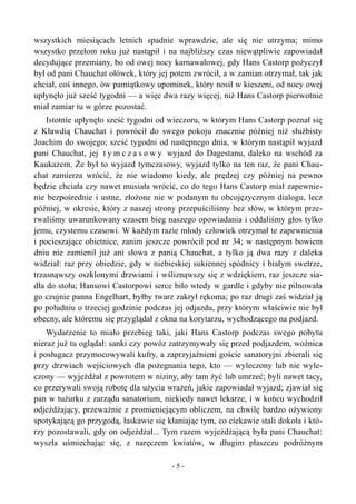 wszystkich miesiącach letnich spadnie wprawdzie, ale się nie utrzyma; mimo
wszystko przełom roku już nastąpił i na najbliższy czas niewątpliwie zapowiadał
decydujące przemiany, bo od owej nocy karnawałowej, gdy Hans Castorp pożyczył
był od pani Chauchat ołówek, który jej potem zwrócił, a w zamian otrzymał, tak jak
chciał, coś innego, ów pamiątkowy upominek, który nosił w kieszeni, od nocy owej
upłynęło już sześć tygodni — a więc dwa razy więcej, niż Hans Castorp pierwotnie
miał zamiar tu w górze pozostać.
Istotnie upłynęło sześć tygodni od wieczoru, w którym Hans Castorp poznał się
z Kławdią Chauchat i powrócił do swego pokoju znacznie później niż służbisty
Joachim do swojego; sześć tygodni od następnego dnia, w którym nastąpił wyjazd
pani Chauchat, jej t y m c z a s o w y wyjazd do Dagestanu, daleko na wschód za
Kaukazem. Że był to wyjazd tymczasowy, wyjazd tylko na ten raz, że pani Chau-
chat zamierza wrócić, że nie wiadomo kiedy, ale prędzej czy później na pewno
będzie chciała czy nawet musiała wrócić, co do tego Hans Castorp miał zapewnie-
nie bezpośrednie i ustne, złożone nie w podanym tu obcojęzycznym dialogu, lecz
później, w okresie, który z naszej strony przepuściliśmy bez słów, w którym prze-
rwaliśmy uwarunkowany czasem bieg naszego opowiadania i oddaliśmy głos tylko
jemu, czystemu czasowi. W każdym razie młody człowiek otrzymał te zapewnienia
i pocieszające obietnice, zanim jeszcze powrócił pod nr 34; w następnym bowiem
dniu nie zamienił już ani słowa z panią Chauchat, a tylko ją dwa razy z daleka
widział: raz przy obiedzie, gdy w niebieskiej sukiennej spódnicy i białym swetrze,
trzasnąwszy oszklonymi drzwiami i wśliznąwszy się z wdziękiem, raz jeszcze sia-
dła do stołu; Hansowi Castorpowi serce biło wtedy w gardle i gdyby nie pilnowała
go czujnie panna Engelhart, byłby twarz zakrył rękoma; po raz drugi zaś widział ją
po południu o trzeciej godzinie podczas jej odjazdu, przy którym właściwie nie był
obecny, ale któremu się przyglądał z okna na korytarzu, wychodzącego na podjazd.
Wydarzenie to miało przebieg taki, jaki Hans Castorp podczas swego pobytu
nieraz już tu oglądał: sanki czy powóz zatrzymywały się przed podjazdem, woźnica
i posługacz przymocowywali kufry, a zaprzyjaźnieni goście sanatoryjni zbierali się
przy drzwiach wejściowych dla pożegnania tego, kto — wyleczony lub nie wyle-
czony — wyjeżdżał z powrotem w niziny, aby tam żyć lub umrzeć; byli nawet tacy,
co przerywali swoją robotę dla użycia wrażeń, jakie zapowiadał wyjazd; zjawiał się
pan w tużurku z zarządu sanatorium, niekiedy nawet lekarze, i w końcu wychodził
odjeżdżający, przeważnie z promieniejącym obliczem, na chwilę bardzo ożywiony
spotykającą go przygodą, łaskawie się kłaniając tym, co ciekawie stali dokoła i któ-
rzy pozostawali, gdy on odjeżdżał... Tym razem wyjeżdżającą była pani Chauchat:
wyszła uśmiechając się, z naręczem kwiatów, w długim płaszczu podróżnym
- 5 -
 