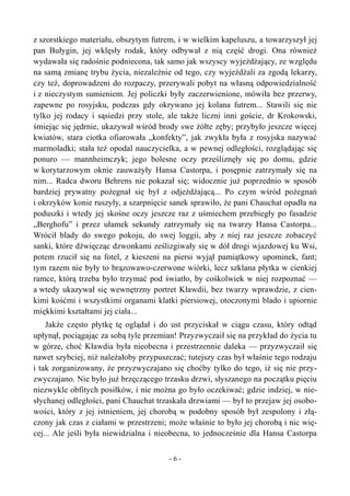 z szorstkiego materiału, obszytym futrem, i w wielkim kapeluszu, a towarzyszył jej
pan Bułygin, jej wklęsły rodak, który odbywał z nią część drogi. Ona również
wydawała się radośnie podniecona, tak samo jak wszyscy wyjeżdżający, ze względu
na samą zmianę trybu życia, niezależnie od tego, czy wyjeżdżali za zgodą lekarzy,
czy też, doprowadzeni do rozpaczy, przerywali pobyt na własną odpowiedzialność
i z nieczystym sumieniem. Jej policzki były zaczerwienione, mówiła bez przerwy,
zapewne po rosyjsku, podczas gdy okrywano jej kolana futrem... Stawili się nie
tylko jej rodacy i sąsiedzi przy stole, ale także liczni inni goście, dr Krokowski,
śmiejąc się jędrnie, ukazywał wśród brody swe żółte zęby; przybyło jeszcze więcej
kwiatów, stara ciotka ofiarowała „konfekty”, jak zwykła była z rosyjska nazywać
marmoladki; stała też opodal nauczycielka, a w pewnej odległości, rozglądając się
ponuro — mannheimczyk; jego bolesne oczy prześliznęły się po domu, gdzie
w korytarzowym oknie zauważyły Hansa Castorpa, i posępnie zatrzymały się na
nim... Radca dworu Behrens nie pokazał się; widocznie już poprzednio w sposób
bardziej prywatny pożegnał się był z odjeżdżającą... Po czym wśród pożegnań
i okrzyków konie ruszyły, a szarpnięcie sanek sprawiło, że pani Chauchat opadła na
poduszki i wtedy jej skośne oczy jeszcze raz z uśmiechem przebiegły po fasadzie
„Berghofu” i przez ułamek sekundy zatrzymały się na twarzy Hansa Castorpa...
Wrócił blady do swego pokoju, do swej loggii, aby z niej raz jeszcze zobaczyć
sanki, które dźwięcząc dzwonkami ześlizgiwały się w dół drogi wjazdowej ku Wsi,
potem rzucił się na fotel, z kieszeni na piersi wyjął pamiątkowy upominek, fant;
tym razem nie były to brązowawo-czerwone wiórki, lecz szklana płytka w cienkiej
ramce, którą trzeba było trzymać pod światło, by cośkolwiek w niej rozpoznać —
a wtedy ukazywał się wewnętrzny portret Kławdii, bez twarzy wprawdzie, z cien-
kimi kośćmi i wszystkimi organami klatki piersiowej, otoczonymi blado i upiornie
miękkimi kształtami jej ciała...
Jakże często płytkę tę oglądał i do ust przyciskał w ciągu czasu, który odtąd
upłynął, pociągając za sobą tyle przemian! Przyzwyczaił się na przykład do życia tu
w górze, choć Kławdia była nieobecna i przestrzennie daleka — przyzwyczaił się
nawet szybciej, niż należałoby przypuszczać; tutejszy czas był właśnie tego rodzaju
i tak zorganizowany, że przyzwyczajano się choćby tylko do tego, iż się nie przy-
zwyczajano. Nie było już brzęczącego trzasku drzwi, słyszanego na początku pięciu
niezwykle obfitych posiłków, i nie można go było oczekiwać; gdzie indziej, w nie-
słychanej odległości, pani Chauchat trzaskała drzwiami — był to przejaw jej osobo-
wości, który z jej istnieniem, jej chorobą w podobny sposób był zespolony i złą-
czony jak czas z ciałami w przestrzeni; może właśnie to było jej chorobą i nic wię-
cej... Ale jeśli była niewidzialna i nieobecna, to jednocześnie dla Hansa Castorpa
- 6 -
 