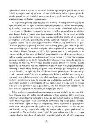 była niewidzialna, a obecna — była dlań duchem tego miejsca, genius loci; w nie-
dobrej, występnie słodkiej godzinie, z którą nie licowała żadna pogodna piosenka
z nizin, poczuł on go i posiadł, i wewnętrzną jego sylwetkę nosił na swym od dzie-
więciu miesięcy tak bardzo zajętym sercu.
W ciągu owej godziny jego drgające usta w obcej i własnej mowie wyjąkały na
wpół nieświadome, na wpół stłumione występne propozycje, oferty, szalone pomy-
sły i zamiary, które słusznie zostały odrzucone — a więc: że duchowi będzie towa-
rzyszyć poprzez Kaukaz, że pojedzie za nim, że będzie go oczekiwał w miejscu,
które kaprys ducha wybierze sobie jako następną siedzibę, i że się z nim już nigdy
nie rozstanie, a poza tym jeszcze inne nieodpowiedzialne rzeczy. Z tej godziny
wewnętrznej przygody prostoduszny młody człowiek wyniósł jedynie ów fant
w postaci cienia i tę do prawdopodobieństwa zbliżającą się możliwość, że pani
Chauchat prędzej czy później powróci tu na czwarty pobyt, gdy każe tak jej cho-
roba, zwalniająca ją od wszelkich więzów. Ale kiedykolwiek to nastąpi, wcześniej
czy później, Hansa Castorpa — jak to było powtórzone przy pożegnaniu — na
pewno „wtedy już dawno tu nie będzie”; proroctwo to ze swą lekceważącą intencją
byłoby jeszcze trudniejsze do zniesienia, gdyby nie pamięć o tym, że pewne rzeczy
są przepowiadane nie po to, by nastąpiły, lecz właśnie, by nie nastąpiły, proroctwo
ma służyć za zaklęcie. Prorocy tego rodzaju urągając przyszłości mówią jej, jaką
będzie, by się wstydziła być taką naprawdę. A gdy ów duch w ciągu przytoczonej tu
rozmowy a także kiedy indziej nazywał Hansa Castorpa joli bourgeois au petit
endroit humide, co było niejako przetłumaczeniem powiedzenia Settembriniego
o „wiecznym strapieniu”, to pozostawało pytanie, który to składnik mieszaniny sta-
nowiącej istotę młodzieńca okaże się silniejszy, bourgeois czy ten drugi... A duch
nie liczył się również z tym, że przecież sam wielokrotnie odchodził i wracał i że
także Hans Castorp w odpowiedniej chwili będzie mógł wrócić, choć co prawda
tylko po to tu jeszcze w ogóle pozostawał, aby nie potrzebował wracać: był to
wyraźnie sens jego pobytu, podobnie jak pobytu tylu innych...
Jedno szydercze proroctwo karnawałowego wieczoru spełniło się rzeczywiście:
Hans Castorp miał zły, pełen ostrych załamań wykres gorączki, który uroczyście
sobie wyrysował: krzywa wzrastała w nim, a po pewnym obniżeniu się przebiegała
jakby płaskowzgórzem lekko sfalowanym, utrzymując się wciąż ponad dawniej-
szym poziomem. Była to zwyżka temperatury, której wysokość i uporczywość,
wedle słów radcy Behrensa, nie zgadzała się z wynikiem badania. — Jest pan jed-
nak bardziej zatruty, przyjacielu, niżby się można było po panu spodziewać —
powiedział. — No, spróbujemy zastrzyków! To panu dobrze zrobi. Za trzy, cztery
miesiące będzie pan zdrów jak ryba, jeśli wszystko pójdzie tak, jak niżej podpisany
- 7 -
 