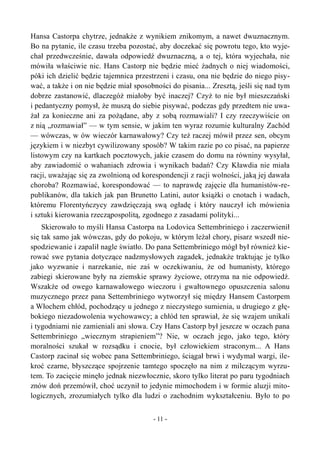 Hansa Castorpa chytrze, jednakże z wynikiem znikomym, a nawet dwuznacznym.
Bo na pytanie, ile czasu trzeba pozostać, aby doczekać się powrotu tego, kto wyje-
chał przedwcześnie, dawała odpowiedź dwuznaczną, a o tej, która wyjechała, nie
mówiła właściwie nic. Hans Castorp nie będzie mieć żadnych o niej wiadomości,
póki ich dzielić będzie tajemnica przestrzeni i czasu, ona nie będzie do niego pisy-
wać, a także i on nie będzie miał sposobności do pisania... Zresztą, jeśli się nad tym
dobrze zastanowić, dlaczegóż miałoby być inaczej? Czyż to nie był mieszczański
i pedantyczny pomysł, że muszą do siebie pisywać, podczas gdy przedtem nie uwa-
żał za konieczne ani za pożądane, aby z sobą rozmawiali? I czy rzeczywiście on
z nią „rozmawiał” — w tym sensie, w jakim ten wyraz rozumie kulturalny Zachód
— wówczas, w ów wieczór karnawałowy? Czy też raczej mówił przez sen, obcym
językiem i w niezbyt cywilizowany sposób? W takim razie po co pisać, na papierze
listowym czy na kartkach pocztowych, jakie czasem do domu na równiny wysyłał,
aby zawiadomić o wahaniach zdrowia i wynikach badań? Czy Kławdia nie miała
racji, uważając się za zwolnioną od korespondencji z racji wolności, jaką jej dawała
choroba? Rozmawiać, korespondować — to naprawdę zajęcie dla humanistów-re-
publikanów, dla takich jak pan Brunetto Latini, autor książki o cnotach i wadach,
któremu Florentyńczycy zawdzięczają swą ogładę i który nauczył ich mówienia
i sztuki kierowania rzecząpospolitą, zgodnego z zasadami polityki...
Skierowało to myśli Hansa Castorpa na Lodovica Settembriniego i zaczerwienił
się tak samo jak wówczas, gdy do pokoju, w którym leżał chory, pisarz wszedł nie-
spodziewanie i zapalił nagle światło. Do pana Settembriniego mógł był również kie-
rować swe pytania dotyczące nadzmysłowych zagadek, jednakże traktując je tylko
jako wyzwanie i narzekanie, nie zaś w oczekiwaniu, że od humanisty, którego
zabiegi skierowane były na ziemskie sprawy życiowe, otrzyma na nie odpowiedź.
Wszakże od owego karnawałowego wieczoru i gwałtownego opuszczenia salonu
muzycznego przez pana Settembriniego wytworzył się między Hansem Castorpem
a Włochem chłód, pochodzący u jednego z nieczystego sumienia, u drugiego z głę-
bokiego niezadowolenia wychowawcy; a chłód ten sprawiał, że się wzajem unikali
i tygodniami nie zamieniali ani słowa. Czy Hans Castorp był jeszcze w oczach pana
Settembriniego „wiecznym strapieniem”? Nie, w oczach jego, jako tego, który
moralności szukał w rozsądku i cnocie, był człowiekiem straconym... A Hans
Castorp zacinał się wobec pana Settembriniego, ściągał brwi i wydymał wargi, ile-
kroć czarne, błyszczące spojrzenie tamtego spoczęło na nim z milczącym wyrzu-
tem. To zacięcie minęło jednak niezwłocznie, skoro tylko literat po paru tygodniach
znów doń przemówił, choć uczynił to jedynie mimochodem i w formie aluzji mito-
logicznych, zrozumiałych tylko dla ludzi o zachodnim wykształceniu. Było to po
- 11 -
 