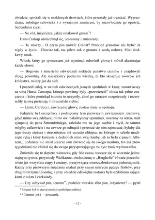 obiedzie; spotkali się w oszklonych drzwiach, które przestały już trzaskać. Wyprze-
dzając młodego człowieka i z wyraźnym zamiarem, by niezwłocznie go opuścić,
Settembrini rzekł:
— No cóż, inżynierze, jakże smakował granat*
?
Hans Castorp uśmiechnął się, ucieszony i zmieszany.
— To znaczy... O czym pan mówi? Granat? Przecież granatów nie było? Ja
nigdy w życiu... Chociaż tak, raz piłem sok z granatu z wodą sodową. Miał słod-
kawy smak.
Włoch, który go tymczasem już wyminął, odwrócił głowę i mówił akcentując
każde słowo:
— Bogowie i śmiertelni odwiedzali niekiedy państwo cieniów i znajdowali
drogę powrotną. Ale mieszkańcy podziemi wiedzą, że kto skosztuje owoców ich
królestwa, należy już do nich.
I poszedł dalej, w swoich odwiecznych jasnych spodniach w kratę, zostawiwszy
za sobą Hansa Castorpa, którego powinny były „przewiercić” słowa tak pełne zna-
czenia i które poniekąd istotnie to uczyniły, choć go zarazem rozgniewały i rozwe-
seliły tą swą pretensją. I mruczał do siebie:
— Latini, Carducci, zawracanie głowy, zostaw mnie w spokoju.
Jednakże był szczęśliwy i podniecony tym pierwszym zawiązaniem rozmowy,
gdyż mimo swą zdobycz, mimo ów makabryczny upominek, noszony na sercu, miał
sympatię do pana Settembriniego, zależało mu na jego osobie i myśl, że tamten
mógłby całkowicie i na zawsze go odtrącić i przestać się nim zajmować, byłaby dla
jego duszy cięższa i straszniejsza niż uczucie chłopca, na którego w szkole mach-
nięto ręką i który korzysta z dodatnich stron swej hańby, jak to było z panem Albi-
nem... Jednakże nie śmiał jeszcze sam zwracać się do swego mentora, ten zaś znów
tygodniami nie zbliżał się do swego przysparzającego mu tyle trosk wychowanka.
Zmieniło się to dopiero wówczas, gdy fale czasu, toczące się w wiecznie jedno-
stajnym rytmie, przyniosły Wielkanoc, obchodzoną w „Berghofie” równie pieczoło-
wicie jak wszystkie etapy i zmiany, przerywające nierozczłonkowaną jednostajność.
Każdy przy pierwszym śniadaniu znalazł przy swym nakryciu pęczek fiołków, przy
drugim otrzymał pisankę, a przy obiedzie odświętna zastawa była ozdobiona zającz-
kami z cukru i czekolady.
— Czy odbywał pan, tenente**
, podróże morskie albo pan, inżynierze? — pytał
* Granat był w starożytności symbolem miłości.
** Tenente (wł.) — porucznik.
- 12 -
 