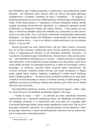 pan Settembrini, gdy w hallu po jedzeniu, z wykałaczką w ręce podszedł do stolika
kuzynów... Jak większość gości skracali sobie oni dzisiaj obowiązek głównego
werandowania o kwadrans, zasiadłszy do kawy z koniakiem. — Te zajączki, te
pisanki przypominają mi życie na wielkim parowcu wśród pustego od tygodni hory-
zontu, wśród słonej pustyni, w warunkach, o których okropności jedynie idealne
wygody pozwalają powierzchownie zapomnieć, a w głębszych regionach umysłu
świadomość tej okropności nurtuje jak utajony dreszcz... I tutaj panuje ten sam
duch, w którym na pokładzie takiej arki obchodzi się z pietyzmem te same uroczy-
stości co na terra ferma*
. Jest w tym myśl o zaświatach, sentymentalne wspominanie
kalendarza... Na lądzie byłaby dziś Wielkanoc, wszak prawda? Na lądzie obchodzi
się dziś urodziny króla — i my to też robimy w miarę możliwości, my też jesteśmy
ludźmi... Czyż nie tak?
Kuzyni przyznali mu rację. Rzeczywiście, tak jest. Hans Castorp, wzruszony
tym, że się doń zwrócono, i podniecony przez wyrzuty sumienia, chwalił przemó-
wienie w najgórniejszych słowach, że jest dowcipne, doskonałe, literackie, i ze
wszystkich sił potakiwał panu Settembriniemu. Rzeczywiście, tylko powierzchow-
nie — pan Settembrini tak plastycznie to wyraził — komfort pozwala na transatlan-
tyku zapomnieć, w jak ryzykownej sytuacji znajdują się na nim ludzie, a jeśli mu to
wolno dodać od siebie, ten doskonały komfort ma w sobie coś frywolnego i prowo-
kacyjnego, co starożytni nazywali hybris (cytował nawet starożytnych, aby
wywrzeć korzystne wrażenie), krótko mówiąc, jest czymś występnym. Z drugiej
strony jednak luksus statków implikuje („implikuje!”) wielki triumf ludzkiego
ducha i ludzkiej godności — bo skoro wynosi on zbytek i komfort aż na słone piany
i śmiało je na nich utrzymuje, to znaczy, że kiełzna żywioły, te dzikie potęgi, to zaś
implikuje zwycięstwo cywilizacji ludzkiej nad chaosem, jeśli wolno mu na własną
rękę użyć tego wyrażenia...
Pan Settembrini słuchał go uważnie, ze skrzyżowanymi nogami, a także i ręka-
mi, wytwornie przy tym muskając wykałaczką wygięte w łuk wąsy.
— Godne to uwagi — rzekł — że człowiek nie może cośkolwiek obszerniej
wypowiedzieć się w sprawach ogólniejszej natury, nie zdradzając się całkowicie,
nie wkładając niechcący w tę wypowiedź całej swej jaźni, nie wyrażając jakoś
w przenośni głównego tematu i pierwotnego zagadnienia swego życia. Tak się też to
teraz panu wydarzyło, inżynierze. To, co pan powiedział, wyszło naprawdę z same-
go dna jego osobowości, a nawet wyraziło poetycko chwilowy stan tej osobowości:
jest to wciąż jeszcze stan eksperymentu...
* Terra ferma (wł.) — ląd.
- 13 -
 