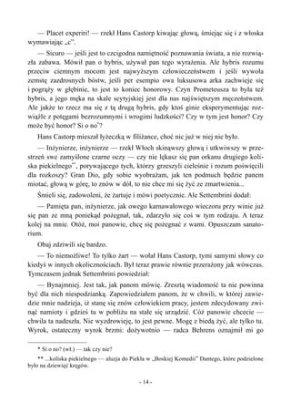 — Placet experiri! — rzekł Hans Castorp kiwając głową, śmiejąc się i z włoska
wymawiając „c”.
— Sicuro — jeśli jest to czcigodna namiętność poznawania świata, a nie rozwią-
zła zabawa. Mówił pan o hybris, używał pan tego wyrażenia. Ale hybris rozumu
przeciw ciemnym mocom jest najwyższym człowieczeństwem i jeśli wywoła
zemstę zazdrosnych bóstw, jeśli per esempio owa luksusowa arka zachwieje się
i pogrąży w głębinie, to jest to koniec honorowy. Czyn Prometeusza to była też
hybris, a jego męka na skale scytyjskiej jest dla nas najświętszym męczeństwem.
Ale jakże to rzecz ma się z tą drugą hybris, gdy ktoś ginie eksperymentując roz-
wiąźle z potęgami bezrozumnymi i wrogimi ludzkości? Czy w tym jest honor? Czy
może być honor? Si o no*
?
Hans Castorp mieszał łyżeczką w filiżance, choć nic już w niej nie było.
— Inżynierze, inżynierze — rzekł Włoch skinąwszy głową i utkwiwszy w prze-
strzeń swe zamyślone czarne oczy — czy nie lękasz się pan orkanu drugiego koli-
ska piekielnego**
, porywającego tych, którzy grzeszyli cieleśnie i rozum poświęcili
dla rozkoszy? Gran Dio, gdy sobie wyobrażam, jak ten podmuch będzie panem
miotać, głową w górę, to znów w dół, to nie chce mi się żyć ze zmartwienia...
Śmieli się, zadowoleni, że żartuje i mówi poetycznie. Ale Settembrini dodał:
— Pamięta pan, inżynierze, jak owego karnawałowego wieczoru przy winie już
się pan ze mną poniekąd pożegnał, tak, zdarzyło się coś w tym rodzaju. A teraz
kolej na mnie. Otóż, moi panowie, chcę się pożegnać z wami. Opuszczam sanato-
rium.
Obaj zdziwili się bardzo.
— To niemożliwe! To tylko żart — wołał Hans Castorp, tymi samymi słowy co
kiedyś w innych okolicznościach. Był teraz prawie równie przerażony jak wówczas.
Tymczasem jednak Settembrini powiedział:
— Bynajmniej. Jest tak, jak panom mówię. Zresztą wiadomość ta nie powinna
być dla nich niespodzianką. Zapowiedziałem panom, że w chwili, w której zawie-
dzie mnie nadzieja, iż stanę się znów człowiekiem pracy, jestem zdecydowany zwi-
nąć namioty i gdzieś tu w pobliżu na stałe się urządzić. Cóż panowie chcecie —
chwila ta nadeszła. Nie wyzdrowieję, to jest pewne. Mogę z biedą żyć, ale tylko tu.
Wyrok, ostateczny wyrok brzmi: dożywotnio — radca Behrens oznajmił mi go
* Si o no? (wł.) — tak czy nie?
** ...koliska piekielnego — aluzja do Piekła w „Boskiej Komedii” Dantego, które podzielone
było na dziewięć kręgów.
- 14 -
 