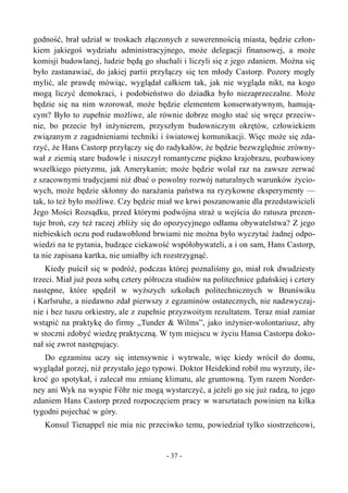 godność, brał udział w troskach złączonych z suwerennością miasta, będzie człon-
kiem jakiegoś wydziału administracyjnego, może delegacji finansowej, a może
komisji budowlanej, ludzie będą go słuchali i liczyli się z jego zdaniem. Można się
było zastanawiać, do jakiej partii przyłączy się ten młody Castorp. Pozory mogły
mylić, ale prawdę mówiąc, wyglądał całkiem tak, jak nie wygląda nikt, na kogo
mogą liczyć demokraci, i podobieństwo do dziadka było niezaprzeczalne. Może
będzie się na nim wzorował, może będzie elementem konserwatywnym, hamują-
cym? Było to zupełnie możliwe, ale równie dobrze mogło stać się wręcz przeciw-
nie, bo przecie był inżynierem, przyszłym budowniczym okrętów, człowiekiem
związanym z zagadnieniami techniki i światowej komunikacji. Więc może się zda-
rzyć, że Hans Castorp przyłączy się do radykałów, że będzie bezwzględnie zrówny-
wał z ziemią stare budowle i niszczył romantyczne piękno krajobrazu, pozbawiony
wszelkiego pietyzmu, jak Amerykanin; może będzie wolał raz na zawsze zerwać
z szacownymi tradycjami niż dbać o powolny rozwój naturalnych warunków życio-
wych, może będzie skłonny do narażania państwa na ryzykowne eksperymenty —
tak, to też było możliwe. Czy będzie miał we krwi poszanowanie dla przedstawicieli
Jego Mości Rozsądku, przed którymi podwójna straż u wejścia do ratusza prezen-
tuje broń, czy też raczej zbliży się do opozycyjnego odłamu obywatelstwa? Z jego
niebieskich oczu pod rudawoblond brwiami nie można było wyczytać żadnej odpo-
wiedzi na te pytania, budzące ciekawość współobywateli, a i on sam, Hans Castorp,
ta nie zapisana kartka, nie umiałby ich rozstrzygnąć.
Kiedy puścił się w podróż, podczas której poznaliśmy go, miał rok dwudziesty
trzeci. Miał już poza sobą cztery półrocza studiów na politechnice gdańskiej i cztery
następne, które spędził w wyższych szkołach politechnicznych w Brunświku
i Karlsruhe, a niedawno zdał pierwszy z egzaminów ostatecznych, nie nadzwyczaj-
nie i bez tuszu orkiestry, ale z zupełnie przyzwoitym rezultatem. Teraz miał zamiar
wstąpić na praktykę do firmy „Tunder & Wilms”, jako inżynier-wolontariusz, aby
w stoczni zdobyć wiedzę praktyczną. W tym miejscu w życiu Hansa Castorpa doko-
nał się zwrot następujący.
Do egzaminu uczy się intensywnie i wytrwale, więc kiedy wrócił do domu,
wyglądał gorzej, niż przystało jego typowi. Doktor Heidekind robił mu wyrzuty, ile-
kroć go spotykał, i zalecał mu zmianę klimatu, ale gruntowną. Tym razem Norder-
ney ani Wyk na wyspie Föhr nie mogą wystarczyć, a jeżeli go się już radzą, to jego
zdaniem Hans Castorp przed rozpoczęciem pracy w warsztatach powinien na kilka
tygodni pojechać w góry.
Konsul Tienappel nie mia nic przeciwko temu, powiedział tylko siostrzeńcowi,
- 37 -
 