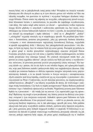 muszą leżeć, niż w jakiejkolwiek innej porze roku! Wszędzie na świecie warunki
klimatyczne dla chorych na płuca są w tym okresie gorsze niż właśnie tu! Kto ma
iskierkę rozsądku, ten powinien tu wytrwać i wyzyskać hartujące działanie tutej-
szego klimatu. Potem stanie się odporny na wszystko, zabezpieczony przed wszyst-
kimi klimatami świata, z zastrzeżeniem, że poczeka do zupełnego wyzdrowienia,
i tak dalej. Ale radca mógł sobie mówić, co chciał — uprzedzenie wobec topnienia
śniegu tkwiło głęboko w umysłach i uzdrowisko opróżniało się; być może, że to
zbliżająca się wiosna hałasowała ludziom we krwi i czyniła, że zasiedziali kuracju-
sze stawali się niespokojni i żądni odmiany — dość że w „Berghofie” „dzikie”
i „nielegalne” wyjazdy mnożyły się w niepokojący sposób. Na przykład pani Salo-
mon z Amsterdamu, pomimo przyjemności, jaką jej sprawiały badania lekarskie
i związane z nimi demonstrowanie najcieńszej koronkowej bielizny, wyjechała
w sposób najzupełniej dziki i fałszywy, bez jakiegokolwiek pozwolenia i nie dla-
tego, że było jej lepiej, lecz że właśnie było jej coraz gorzej. Początek jej pobytu tu
w górze ginął w mroku przeszłości wyprzedzającej znacznie przyjazd Hansa
Castorpa; przybyła więcej niż rok temu z zupełnie lekkim niedomaganiem, na które
miała przepisane trzy miesiące kuracji. Po czterech miesiącach miała być „na
pewno za cztery tygodnie zdrowa”, ale po sześciu nie było już mowy o wyzdrowie-
niu: mówiono, że powinna pozostać jeszcze przynajmniej cztery miesiące. Nie ina-
czej działo się i potem, ale że nie było to ani włoskie bagno, ani syberyjska kopal-
nia, więc pani Salomon została i pokazywała dalej swe najpiękniejsze dessous. Gdy
wszakże po ostatnim badaniu w obliczu topnienia śniegów otrzymała nowy pięcio-
miesięczny dodatek, a to na skutek świstów w lewym szczycie i niezaprzeczenie
złych szmerów pod l