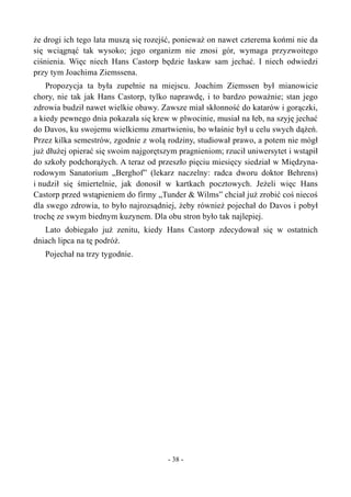 że drogi ich tego lata muszą się rozejść, ponieważ on nawet czterema końmi nie da
się wciągnąć tak wysoko; jego organizm nie znosi gór, wymaga przyzwoitego
ciśnienia. Więc niech Hans Castorp będzie łaskaw sam jechać. I niech odwiedzi
przy tym Joachima Ziemssena.
Propozycja ta była zupełnie na miejscu. Joachim Ziemssen był mianowicie
chory, nie tak jak Hans Castorp, tylko naprawdę, i to bardzo poważnie; stan jego
zdrowia budził nawet wielkie obawy. Zawsze miał skłonność do katarów i gorączki,
a kiedy pewnego dnia pokazała się krew w plwocinie, musiał na łeb, na szyję jechać
do Davos, ku swojemu wielkiemu zmartwieniu, bo właśnie był u celu swych dążeń.
Przez kilka semestrów, zgodnie z wolą rodziny, studiował prawo, a potem nie mógł
już dłużej opierać się swoim najgorętszym pragnieniom; rzucił uniwersytet i wstąpił
do szkoły podchorążych. A teraz od przeszło pięciu miesięcy siedział w Międzyna-
rodowym Sanatorium „Berghof” (lekarz naczelny: radca dworu doktor Behrens)
i nudził się śmiertelnie, jak donosił w kartkach pocztowych. Jeżeli więc Hans
Castorp przed wstąpieniem do firmy „Tunder & Wilms” chciał już zrobić coś niecoś
dla swego zdrowia, to było najrozsądniej, żeby również pojechał do Davos i pobył
trochę ze swym biednym kuzynem. Dla obu stron było tak najlepiej.
Lato dobiegało już zenitu, kiedy Hans Castorp zdecydował się w ostatnich
dniach lipca na tę podróż.
Pojechał na trzy tygodnie.
- 38 -
 
