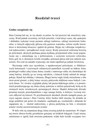 Rozdział trzeci
Godne zasępienie się
Hans Castorp bał się, że się obudzi za późno, bo był przecież tak straszliwie zmę-
czony. Wstał jednak wcześniej, niż było potrzeba, i miał dosyć czasu, aby spokojnie
i dokładnie wykonać swoje poranne zabiegi toaletowe, zabiegi niezmiernie kultu-
ralne, w których odgrywały główną rolę gumowa wanienka, zielone mydło lawen-
dowe w drewnianej miseczce i pędzel do golenia. Myjąc się i ubierając rozpakowy-
wał jednocześnie i porządkował swoje rzeczy. Kiedy przesuwał srebrzoną brzytwą
po policzkach, okrytych pachnącą pianą mydlaną, przypomniał sobie swoje pogma-
twane sny i, uśmiechając się z politowaniem, z uczuciem wyższości człowieka,
który goli się w dziennym świetle rozsądku, potrząsał głową nad tym stekiem non-
sensów. Nie czuł się zanadto wypoczęty, ale ranek napełniał go jednak świeżością.
Wycierając sobie ręce ręcznikiem, z upudrowanymi policzkami, w fildekoso-
wych kalesonach i czerwonych safianowych pantoflach wyszedł na balkon, który
przebiegał wzdłuż całej ściany domu; ścianki z matowego szkła, nie dochodzące do
samej bariery, dzieliły go na szereg odcinków, z których każdy należał do innego
pokoju. Ranek był chłodny i chmurny. Długie ławice mgły leżały nieruchomo z obu
stron przed górami, a dalej leżące szczyty pokrywała skłębiona masa białych i sza-
rych chmur. Tu i ówdzie wyglądały plamy lub pasma błękitnego nieba, a w promie-
niach przedzierającego się słońca domy położone w dolinie połyskiwały bielą na tle
ciemnych lasów świerkowych, porastających zbocza. Skądsiś dolatywały dźwięki
porannej muzyki, prawdopodobnie z tego samego hotelu, w którym i wczoraj wie-
czór odbywał się koncert. Po przytłumionych akordach chorału nastąpiła pauza, po
czym zagrano marsza i Hans Castorp, który bardzo lubił muzykę, bo działała na
niego podobnie jak porter do śniadania: uspokajała go, oszołamiała i skłaniała do
zagapiania się — słuchał zadowolony, z głową pochyloną na bok, z otwartymi
ustami i trochę zaczerwienionymi oczami.
W dole wiła się serpentyna drogi, którą wczoraj jechał do sanatorium. W wilgot-
nej trawie zbocza kwitły gwiaździste gencjany na krótkich łodygach. Część terenu,
zamieniona w ogród, była otoczona parkanem; widać było ścieżki wysypane żwi-
- 39 -
 