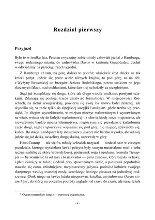 Rozdział pierwszy
Przyjazd
Było to w środku lata. Pewien zwyczajny sobie młody człowiek jechał z Hamburga,
swego rodzinnego miasta, do uzdrowiska Davos w kantonie Graubünden. Jechał
w odwiedziny na przeciąg trzech tygodni.
Z Hamburga aż tam, na górę, daleka to podróż; właściwie zbyt daleka na tak
krótki pobyt. Jedzie się przez wiele różnych krajów, to pod górę, to na dół,
z Wyżyny Bawarskiej do brzegów Jeziora Bodeńskiego, potem statkiem po jego
skocznych falach, nad otchłaniami, które dawniej uchodziły za niezgłębione.
Stąd już komplikuje się droga, która tak długo wiodła wielkimi, prostymi szla-
kami. Zdarzają się postoje, trzeba załatwiać formalności. W miejscowości Ror-
schach, na ziemi szwajcarskiej, powierza się swój los znowu kolei żelaznej, ale
dojeżdża się na razie tylko do alpejskiej stacyjki Landquart, gdzie trzeba się prze-
siąść. Po długim wyczekiwaniu, w miejscu niezbyt malowniczym i wystawionym
na wiatr, wsiada się do kolejki wąskotorowej i z chwilą kiedy rusza niepozorna, ale
niewątpliwie bardzo mocna lokomotywa, rozpoczyna się prawdziwie karkołomna
część drogi, nagłe i uporczywe wspinanie się pod górę, nie mające, zdawałoby się,
końca. Bo stacja Landquart leży stosunkowo jeszcze nie bardzo wysoko, ale od niej
jedzie się już dziką, uciążliwą drogą skalną, naprawdę w góry.
Hans Castorp — tak się ów młody człowiek nazywał — siedział sam w ciasnym
przedziale, którego wyściełane ławki pokryte były szarym materiałem: miał z sobą
ręczną walizkę ze skóry krokodylowej, podarunek wuja i opiekuna, konsula Tienap-
pla — by wymienić tu od razu i to nazwisko — palto zimowe, które bujało na haku,
i pled zwinięty w rulon; siedział przy spuszczonym oknie, a ponieważ popołudnie
stawało się coraz chłodniejsze, rozpieszczony jedynak podniósł kołnierz swojego
skrojonego według ostatniej mody, szerokiego letniego płaszcza na jedwabnej pod-
szewce. Obok niego na ławce leżała nieoprawna książka, zatytułowana Ocean ste-
amships*
, do której na początku podróży zaglądał od czasu do czasu; ale teraz leżała
* Ocean steamships (ang.) — parowce oceaniczne.
- 4 -
 