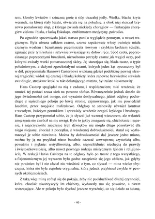 rem, klomby kwiatów i sztuczną grotę u stóp okazałej jodły. Wielka, blachą kryta
weranda, na której stały leżaki, otwierała się na południe, a obok niej sterczał brą-
zowo pomalowany słup, z którego zwisała niekiedy chorągiew — fantazyjna chorą-
giew zielona i biała, z laską Eskulapa, emblematem medycyny, pośrodku.
Po ogrodzie spacerowała jakaś starsza pani o wyglądzie ponurym, a nawet tra-
gicznym. Była ubrana całkiem czarno, czarne szpakowate włosy owinięte miała
czarnym woalem i bezustannie przemierzała równym i szybkim krokiem ścieżki,
zginając przy tym kolana i sztywnie zwieszając ku dołowi ręce. Spod czoła, poprze-
cinanego poprzecznymi bruzdami, nieruchomo patrzyły czarne jak węgiel oczy, pod
którymi zwisały worki pomarszczonej skóry. Jej starzejąca się, blada twarz, o typie
południowym, z dużymi zgorzkniałymi ustami, których jeden kąt opuszczony był
w dół, przypomniała Hansowi Castorpowi widzianą gdzieś podobiznę pewnej sław-
nej tragiczki; widok tej czarnej i bladej kobiety, która zapewne bezwiednie stawiała
swe długie, stroskane kroki w takt dolatującego marsza, był zaiste niesamowity.
Hans Castorp spoglądał na nią z zadumą i współczuciem; miał wrażenie, że
smutek tej postaci rzuca cień na poranne słońce. Równocześnie jednak doszło do
jego świadomości coś innego, coś wyraźnie dosłyszalnego, jakieś odgłosy pocho-
dzące z sąsiedniego pokoju po lewej stronie, zajmowanego, jak mu powiedział
Joachim, przez rosyjskie małżeństwo. Odgłosy te stanowiły również kontrast
z wesołym, świeżym porankiem i sprawiały wrażenie czegoś lepkiego i brudnego.
Hans Castorp przypomniał sobie, że je słyszał już wczoraj wieczorem, ale wskutek
zmęczenia nie zwrócił na nie uwagi. Było to jakby zmaganie się, chichotanie i sapa-
nie, i nieprzyzwoite znaczenie tych dźwięków nie mogło długo pozostawać dla
niego niejasne, chociaż z początku, z wrodzonej dobroduszności, starał się wytłu-
maczyć je sobie niewinnie. Można by dobroduszności dać jeszcze jedno miano,
można by ją na przykład nieco banalnie nazwać wewnętrzną czystością albo,
poważnie i pięknie: wstydliwością, albo, niepochlebnie: niechęcią do prawdy
i świętoszkowatością, albo nawet pewnego rodzaju mistycznym lękiem i religijno-
ścią. W reakcji Hansa Castorpa na te odgłosy było po trosze z tego wszystkiego,
a fizjonomicznym jej wyrazem było godne zasępienie się jego oblicza, jak gdyby
nie powinien był i nie chciał nic wiedzieć o tym, co słyszał — mina wielce oby-
czajna, która nie była zupełnie oryginalna, którą jednak przybierał zwykle w pew-
nych okolicznościach.
Z taką więc miną cofnął się do pokoju, żeby nie podsłuchiwać dłużej czynności,
które, chociaż towarzyszyły im chichoty, wydawały mu się poważne, a nawet
wstrząsające. Ale w pokoju było słychać jeszcze wyraźniej, co się działo za ścianą.
- 40 -
 