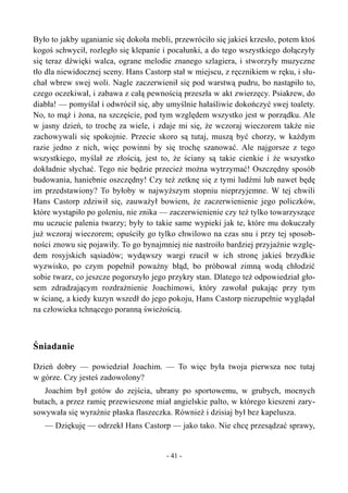 Było to jakby uganianie się dokoła mebli, przewróciło się jakieś krzesło, potem ktoś
kogoś schwycił, rozległo się klepanie i pocałunki, a do tego wszystkiego dołączyły
się teraz dźwięki walca, ograne melodie znanego szlagiera, i stworzyły muzyczne
tło dla niewidocznej sceny. Hans Castorp stał w miejscu, z ręcznikiem w ręku, i słu-
chał wbrew swej woli. Nagle zaczerwienił się pod warstwą pudru, bo nastąpiło to,
czego oczekiwał, i zabawa z całą pewnością przeszła w akt zwierzęcy. Psiakrew, do
diabła! — pomyślał i odwrócił się, aby umyślnie hałaśliwie dokończyć swej toalety.
No, to mąż i żona, na szczęście, pod tym względem wszystko jest w porządku. Ale
w jasny dzień, to trochę za wiele, i zdaje mi się, że wczoraj wieczorem także nie
zachowywali się spokojnie. Przecie skoro są tutaj, muszą być chorzy, w każdym
razie jedno z nich, więc powinni by się trochę szanować. Ale najgorsze z tego
wszystkiego, myślał ze złością, jest to, że ściany są takie cienkie i że wszystko
dokładnie słychać. Tego nie będzie przecież można wytrzymać! Oszczędny sposób
budowania, haniebnie oszczędny! Czy też zetknę się z tymi ludźmi lub nawet będę
im przedstawiony? To byłoby w najwyższym stopniu nieprzyjemne. W tej chwili
Hans Castorp zdziwił się, zauważył bowiem, że zaczerwienienie jego policzków,
które wystąpiło po goleniu, nie znika — zaczerwienienie czy też tylko towarzyszące
mu uczucie palenia twarzy; były to takie same wypieki jak te, które mu dokuczały
już wczoraj wieczorem; opuściły go tylko chwilowo na czas snu i przy tej sposob-
ności znowu się pojawiły. To go bynajmniej nie nastroiło bardziej przyjaźnie wzglę-
dem rosyjskich sąsiadów; wydąwszy wargi rzucił w ich stronę jakieś brzydkie
wyzwisko, po czym popełnił poważny błąd, bo próbował zimną wodą chłodzić
sobie twarz, co jeszcze pogorszyło jego przykry stan. Dlatego też odpowiedział gło-
sem zdradzającym rozdrażnienie Joachimowi, który zawołał pukając przy tym
w ścianę, a kiedy kuzyn wszedł do jego pokoju, Hans Castorp niezupełnie wyglądał
na człowieka tchnącego poranną świeżością.
Śniadanie
Dzień dobry — powiedział Joachim. — To więc była twoja pierwsza noc tutaj
w górze. Czy jesteś zadowolony?
Joachim był gotów do zejścia, ubrany po sportowemu, w grubych, mocnych
butach, a przez ramię przewieszone miał angielskie palto, w którego kieszeni zary-
sowywała się wyraźnie płaska flaszeczka. Również i dzisiaj był bez kapelusza.
— Dziękuję — odrzekł Hans Castorp — jako tako. Nie chcę przesądzać sprawy,
- 41 -
 