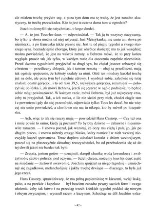 ale miałem trochę przykre sny, a poza tym dom ma tę wadę, że jest zanadto aku-
styczny, to trochę przeszkadza. Kto to jest ta czarna dama tam w ogrodzie?
Joachim domyślił się natychmiast, o kogo chodzi.
— A, to jest Tous-les-deux — odpowiedział. — Tak ją tu wszyscy nazywamy,
bo tylko te słowa można od niej usłyszeć. Jest Meksykanką, nie umie ani słowa po
niemiecku, a po francusku także prawie nic. Jest tu od pięciu tygodni u swego star-
szego syna, beznadziejnie chorego, który już wkrótce skończy; ma to już wszędzie;
można powiedzieć, że jest na wskroś zatruty, a Behrens mówi, że to przy końcu
wygląda prawie tak jak tyfus, w każdym razie dla otoczenia zupełnie nieznośnie.
Przed dwoma tygodniami przyjechał tu drugi syn, bo chciał jeszcze zobaczyć się
z bratem — prześliczny chłopak, jak i tamten zresztą — obaj są prześliczni, mają
tak ogniste spojrzenie, że kobiety szalały za nimi. Otóż ten młodszy kaszlał trochę
już na dole, ale poza tym był zupełnie zdrowy. I wyobraź sobie, zaledwie się tutaj
znalazł, dostał gorączki, i to od razu 39,5, najwyższa gorączka, rozumiesz — poło-
żył się do łóżka i, jak mówi Behrens, jeżeli się jeszcze w ogóle podniesie, to będzie
sobie mógł powinszować. W każdym razie, mówi Behrens, był już najwyższy czas,
żeby tu przyjechał. Tak, a ich matka, o ile nie siedzi przy nich, chodzi ciągle tam
i z powrotem i gdy do niej przemówić, odpowiada tylko: Tous les deux!, bo nic wię-
cej nie umie powiedzieć, a chwilowo nie ma tu nikogo, kto by mówił po hiszpań-
sku.
— Ach, więc to tak się rzeczy mają — powiedział Hans Castorp. — Czy też ona
i mnie powie to samo, kiedy ją poznam? To byłoby dziwne — zabawne i niesamo-
wite zarazem. — I znowu poczuł, jak wczoraj, że oczy mu ciążą i palą go, jak po
długim płaczu, i znowu nabrały owego blasku, który rozniecił w nich wczoraj nie-
zwykły kaszel sportsmena. Teraz dopiero odnalazł kontakt z dniem wczorajszym,
poczuł się na płaszczyźnie aktualnej rzeczywistości, bo od przebudzenia się aż do
tej chwili jakoś nie bardzo tak było.
— Zresztą, jestem gotów — oznajmił, skropił chustkę wodą lawendową i zwil-
żył sobie czoło i policzki pod oczyma. — Jeżeli chcesz, możemy tous les deux zejść
na śniadanie — żartował swawolnie. Joachim spojrzał na niego łagodnie i uśmiech-
nął się zagadkowo, melancholijnie i jakby trochę drwiąco — dlaczego, to była już
jego rzecz.
Hans Castorp, sprawdziwszy, że ma pełną papierośnicę w kieszeni, wziął laskę,
palto, a na przekór i kapelusz — był bowiem zanadto pewny swoich form i swego
ułożenia, żeby tak łatwo i na przeciąg trzech krótkich tygodni poddać się nowym
i obcym zwyczajom, i wyszedł razem z kuzynem. Schodząc na dół Joachim wska-
- 42 -
 