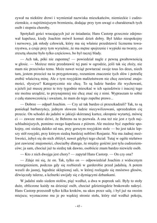 zywał na niektóre drzwi i wymieniał nazwiska mieszkańców, niemieckie i cudzo-
ziemskie, o najróżniejszym brzmieniu, dodając przy tym uwagi o charakterach tych
osób i stopniu choroby.
Spotykali gości wracających już ze śniadania; Hans Castorp grzecznie zdejmo-
wał kapelusz, kiedy Joachim mówił komuś dzień dobry. Był lekko niespokojny
i nerwowy, jak młody człowiek, który ma się właśnie przedstawić licznemu towa-
rzystwu, a czuje przy tym wyraźnie, że ma mętne spojrzenie i wypieki na twarzy, co
zresztą słuszne było tylko częściowo, bo był raczej blady.
— Ach tak, póki nie zapomnę! — powiedział nagle z pewną gwałtownością
w głosie. — Możesz mnie przedstawić tej pani w ogrodzie, jeśli tak się złoży, nie
mam nic przeciwko temu. Może nawet wciąż powtarzać swoje tous les deux, niech
tam, jestem przecież na to przygotowany, rozumiem znaczenie tych słów i potrafię
zrobić właściwą minę. Ale z tym rosyjskim małżeństwem nie chcę zawierać znajo-
mości, słyszysz? Kategorycznie nie chcę. To są ludzie bardzo źle wychowani,
a jeżeli już muszę przez te trzy tygodnie mieszkać w ich sąsiedztwie i inaczej tego
nie można urządzić, to przynajmniej nie chcę znać się z nimi. Wypraszam to sobie
z całą stanowczością i uważam, że mam do tego zupełne prawo...
— Dobrze — odparł Joachim. — Czy aż tak bardzo ci przeszkadzali? Tak, to są
poniekąd barbarzyńcy, jednym słowem ludzie niecywilizowani, uprzedzałem cię
przecie. On schodzi do jadalni w jakiejś skórzanej kurtce, okropnie wytartej, mówię
ci — zawsze mnie dziwi, że Behrens na to pozwala. A ona też nie jest z tych naj-
schludniejszych, pomimo swego kapelusza z piórem. Ale możesz być zupełnie spo-
kojny, oni siedzą daleko od nas, przy gorszym rosyjskim stole — bo jest także lep-
szy stół rosyjski, przy którym siedzą bardziej nobliwi Rosjanie. Nie ma żadnej moż-
liwości, żebyś się do nich zbliżył, nawet gdybyś tego chciał. Tutaj w ogóle niełatwo
jest zawierać znajomości, chociażby dlatego, że między gośćmi jest tylu cudzoziem-
ców; ja sam, chociaż już tu siedzę tak dawno, osobiście znam bardzo niewiele osób.
— Kto z nich dwojga jest chory? — zapytał Hans Castorp. — On czy ona?
— Zdaje mi się, że on. Tak, tylko on — odpowiedział Joachim z widocznym
roztargnieniem, podczas gdy się rozbierali w garderobie przed jadalnią. A potem
weszli do jasnej, łagodnie sklepionej sali, w której rozlegało się mnóstwo głosów,
dźwięczały talerze, a kelnerki uwijały się z dymiącymi dzbankami.
W jadalni stało siedem stołów, pięć wzdłuż, a dwa w poprzek sali. Były to stoły
duże, obliczone każdy na dziesięć osób, chociaż gdzieniegdzie brakowało nakryć.
Hans Castorp przeszedł tylko kilka kroków, na ukos przez salę, i był już na swoim
miejscu; wyznaczono mu je po wąskiej stronie stołu, który stał wzdłuż pokoju,
- 43 -
 