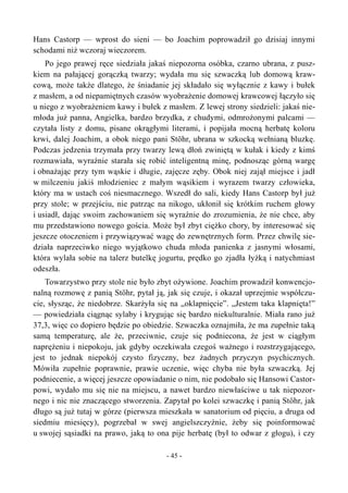 Hans Castorp — wprost do sieni — bo Joachim poprowadził go dzisiaj innymi
schodami niż wczoraj wieczorem.
Po jego prawej ręce siedziała jakaś niepozorna osóbka, czarno ubrana, z pusz-
kiem na pałającej gorączką twarzy; wydała mu się szwaczką lub domową kraw-
cową, może także dlatego, że śniadanie jej składało się wyłącznie z kawy i bułek
z masłem, a od niepamiętnych czasów wyobrażenie domowej krawcowej łączyło się
u niego z wyobrażeniem kawy i bułek z masłem. Z lewej strony siedzieli: jakaś nie-
młoda już panna, Angielka, bardzo brzydka, z chudymi, odmrożonymi palcami —
czytała listy z domu, pisane okrągłymi literami, i popijała mocną herbatę koloru
krwi, dalej Joachim, a obok niego pani Stöhr, ubrana w szkocką wełnianą bluzkę.
Podczas jedzenia trzymała przy twarzy lewą dłoń zwiniętą w kułak i kiedy z kimś
rozmawiała, wyraźnie starała się robić inteligentną minę, podnosząc górną wargę
i obnażając przy tym wąskie i długie, zajęcze zęby. Obok niej zajął miejsce i jadł
w milczeniu jakiś młodzieniec z małym wąsikiem i wyrazem twarzy człowieka,
który ma w ustach coś niesmacznego. Wszedł do sali, kiedy Hans Castorp był już
przy stole; w przejściu, nie patrząc na nikogo, ukłonił się krótkim ruchem głowy
i usiadł, dając swoim zachowaniem się wyraźnie do zrozumienia, że nie chce, aby
mu przedstawiono nowego gościa. Może był zbyt ciężko chory, by interesować się
jeszcze otoczeniem i przywiązywać wagę do zewnętrznych form. Przez chwilę sie-
działa naprzeciwko niego wyjątkowo chuda młoda panienka z jasnymi włosami,
która wylała sobie na talerz butelkę jogurtu, prędko go zjadła łyżką i natychmiast
odeszła.
Towarzystwo przy stole nie było zbyt ożywione. Joachim prowadził konwencjo-
nalną rozmowę z panią Stöhr, pytał ją, jak się czuje, i okazał uprzejmie współczu-
cie, słysząc, że niedobrze. Skarżyła się na „oklapnięcie”. „Jestem taka klapnięta!”
— powiedziała ciągnąc sylaby i krygując się bardzo niekulturalnie. Miała rano już
37,3, więc co dopiero będzie po obiedzie. Szwaczka oznajmiła, że ma zupełnie taką
samą temperaturę, ale że, przeciwnie, czuje się podniecona, że jest w ciągłym
naprężeniu i niepokoju, jak gdyby oczekiwała czegoś ważnego i rozstrzygającego,
jest to jednak niepokój czysto fizyczny, bez żadnych przyczyn psychicznych.
Mówiła zupełnie poprawnie, prawie uczenie, więc chyba nie była szwaczką. Jej
podniecenie, a więcej jeszcze opowiadanie o nim, nie podobało się Hansowi Castor-
powi, wydało mu się nie na miejscu, a nawet bardzo niewłaściwe u tak niepozor-
nego i nic nie znaczącego stworzenia. Zapytał po kolei szwaczkę i panią Stöhr, jak
długo są już tutaj w górze (pierwsza mieszkała w sanatorium od pięciu, a druga od
siedmiu miesięcy), pogrzebał w swej angielszczyźnie, żeby się poinformować
u swojej sąsiadki na prawo, jaką to ona pije herbatę (był to odwar z głogu), i czy
- 45 -
 