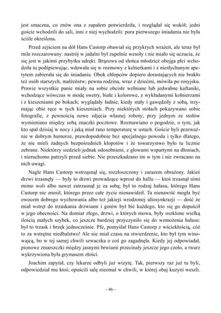 jest smaczna, co znów ona z zapałem potwierdziła, i rozglądał się wokół; jedni
goście wchodzili do sali, inni z niej wychodzili: pora pierwszego śniadania nie była
ściśle określona.
Przed zejściem na dół Hans Castorp obawiał się przykrych wrażeń, ale teraz był
mile rozczarowany: nastrój w jadalni był zupełnie wesoły i nie miało się uczucia, że
się jest w jakimś przybytku udręki. Brązowa od słońca młodzież obojga płci wcho-
dziła tu podśpiewując, wdawała się w rozmowy z kelnerkami i z niesłychanym ape-
tytem zabierała się do śniadania. Obok chłopców dopiero dorastających nie brakło
też osób starszych, małżeństw; pewna rodzina, wraz z dziećmi, mówiła po rosyjsku.
Prawie wszystkie panie miały na sobie obcisłe wełniane lub jedwabne kaftaniki,
wchodzące wówczas w modę swetry, białe i kolorowe, z wykładanymi kołnierzami
i z kieszeniami po bokach; wyglądały ładnie, kiedy stały i gawędziły z sobą, trzy-
mając obie ręce w tych kieszeniach. Przy niektórych stołach pokazywano sobie
fotografie, z pewnością nowe zdjęcia własnej roboty; przy jednym ze stołów
wymieniano między sobą znaczki pocztowe. Rozmawiano o pogodzie, o tym, jak
kto spał dzisiaj w nocy i jaką miał rano temperaturę w ustach. Goście byli przeważ-
nie w dobrym humorze, prawdopodobnie bez specjalnego powodu i tylko dlatego,
że nie mieli żadnych bezpośrednich kłopotów i że towarzystwo było tu licznie
zebrane. Niektórzy siedzieli jednak odosobnieni, z głowami wspartymi na dłoniach,
i nieruchomo patrzyli przed siebie. Nie przeszkadzano im w tym i nie zwracano na
nich uwagi.
Nagle Hans Castorp wstrząsnął się, rozzłoszczony i zarazem obrażony. Jakieś
drzwi trzasnęły — były to drzwi prowadzące wprost do hallu — ktoś trzasnął nimi
mimo woli albo nawet zatrzasnął je za sobą; był to rodzaj hałasu, którego Hans
Castorp nie znosił, którego przez całe życie nienawidził. Ta nienawiść mogła być
owocem dobrego wychowania albo też jakiejś wrodzonej idiosynkrazji — dość że
miał wstręt do trzaskania drzwiami i gotów był bić każdego, kto się go dopuścił
w jego obecności. Na domiar złego, drzwi, o których mowa, były oszklone wielką
ilością małych szybek, co jeszcze bardziej przyczyniło się do wzmożenia hałasu:
był to trzask i brzęk jednocześnie. Pfe, pomyślał Hans Castorp z wściekłością, cóż
to za wstrętne niedbalstwo! Ale nie miał czasu na stwierdzenie, kto był tym wino-
wajcą, bo w tej samej chwili szwaczka o coś go zagadnęła. Kiedy jej odpowiadał,
pionowe zmarszczki między jasnymi brwiami przecinały jeszcze jego czoło, a twarz
wykrzywiona była grymasem złości.
Joachim zapytał, czy lekarze odbyli już wizytę. Tak, pierwszy raz już tu byli,
odpowiedział mu ktoś; opuścili salę nieomal w chwili, w której obaj kuzyni weszli.
- 46 -
 