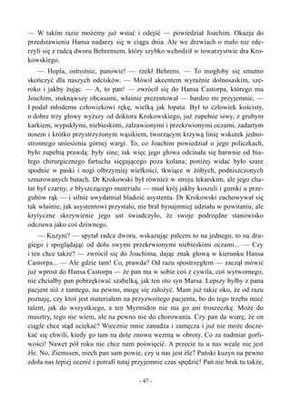 — W takim razie możemy już wstać i odejść — powiedział Joachim. Okazja do
przedstawienia Hansa nadarzy się w ciągu dnia. Ale we drzwiach o mało nie zde-
rzyli się z radcą dworu Behrensem, który szybko wchodził w towarzystwie dra Kro-
kowskiego.
— Hopla, ostrożnie, panowie! — rzekł Behrens. — To mogłoby się smutno
skończyć dla naszych odcisków. — Mówił akcentem wyraźnie dolnosaskim, sze-
roko i jakby żując. — A, to pan! — zwrócił się do Hansa Castorpa, którego mu
Joachim, stuknąwszy obcasami, właśnie prezentował — bardzo mi przyjemnie, —
I podał młodemu człowiekowi rękę, wielką jak łopata. Był to człowiek kościsty,
o dobre trzy głowy wyższy od doktora Krokowskiego, już zupełnie siwy, z grubym
karkiem, wypukłymi, niebieskimi, załzawionymi i przekrwionymi oczami, zadartym
nosem i krótko przystrzyżonym wąsikiem, tworzącym krzywą linię wskutek jedno-
stronnego uniesienia górnej wargi. To, co Joachim powiedział o jego policzkach,
było zupełną prawdą: były sine; tak więc jego głowa odcinała się barwnie od bia-
łego chirurgicznego fartucha sięgającego poza kolana; poniżej widać było szare
spodnie w paski i nogi olbrzymiej wielkości, tkwiące w żółtych, podniszczonych
sznurowanych butach. Dr Krokowski był również w stroju lekarskim, ale jego cha-
łat był czarny, z błyszczącego materiału — miał krój jakby koszuli i gumki u prze-
gubów rąk — i silnie uwydatniał bladość asystenta. Dr Krokowski zachowywał się
tak właśnie, jak asystentowi przystało, nie brał bynajmniej udziału w powitaniu, ale
krytyczne skrzywienie jego ust świadczyło, że swoje podrzędne stanowisko
odczuwa jako coś dziwnego.
— Kuzyni? — spytał radca dworu, wskazując palcem to na jednego, to na dru-
giego i spoglądając od dołu swymi przekrwionymi niebieskimi oczami... — Czy
i ten chce także? — zwrócił się do Joachima, dając znak głową w kierunku Hansa
Castorpa... — Ale gdzie tam! Co, prawda? Od razu spostrzegłem — zaczął mówić
już wprost do Hansa Castorpa — że pan ma w sobie coś z cywila, coś wytwornego,
nie chciałby pan pobrzękiwać szabelką, jak ten oto syn Marsa. Lepszy byłby z pana
pacjent niż z tamtego, na pewno, mogę się założyć. Mam już takie oko, że od razu
poznaję, czy ktoś jest materiałem na przyzwoitego pacjenta, bo do tego trzeba mieć
talent, jak do wszystkiego, a ten Myrmidon nie ma go ani troszeczkę. Może do
musztry, tego nie wiem, ale na pewno nie do chorowania. Czy pan da wiarę, że on
ciągle chce stąd uciekać? Wiecznie mnie zanudza i zamęcza i już nie może docze-
kać się chwili, kiedy go tam na dole znowu wezmą w obroty. Co za nadmiar gorli-
wości! Nawet pół roku nie chce nam poświęcić. A przecie tu u nas wcale nie jest
źle. No, Ziemssen, niech pan sam powie, czy u nas jest źle? Pański kuzyn na pewno
zdoła nas lepiej ocenić i potrafi tutaj przyjemnie czas spędzić! Pań nie brak tu także,
- 47 -
 