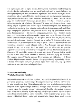 i to najmilszych, jakie w ogóle istnieją. Przynajmniej z zewnątrz przedstawiają się
niektóre bardzo malowniczo. Ale pan musi koniecznie nabrać trochę kolorów, bo
inaczej nie będzie pan miał powodzenia. Wprawdzie złote drzewo życia jest wiecz-
nie zielone, jak powiedział Goethe, ale zielona cera nie jest bynajmniej na miejscu.
Najwyraźniejsza anemia — rzekł, obcesowo podchodząc do Hansa Castorpa i ścią-
gając mu środkowym i wskazującym palcem dolną powiekę. — Naturalnie, najwy-
raźniejsza anemia, jak mówiłem. Wie pan co? To wcale nie było takie głupie z pana
strony, że pan na pewien czas rozstał się ze swoim Hamburgiem. Ten Hamburg to
wcale niezła instytucja: jego wilgotna meteorologia dostarcza nam stale dość licz-
nego kontyngentu pacjentów. Ale jeżeli mi wolno przy tej sposobności udzielić
panu skromnej porady — tak zupełnie sine pecunia, rozumie pan — to niech pan tu
przez czas swego pobytu robi to wszystko, co robi pana kuzyn. Na pana miejscu nie
można uczynić nic rozsądniejszego niż żyć przez pewien czas tak jak przy lekkiej
tuberculosis pulmonum i trochę wzbogacić się w białko. To jest mianowicie rzecz
zadziwiająca z tą przemianą białkową tutaj na górze... Chociaż ogólne spalanie jest
wzmożone, organizm jednak odkłada białko... No, Ziemssen, spał pan dobrze,
wyspał się pan, co? A więc marsz na spacer! Ale nie dłużej niż pół godziny!
A potem wsadzić sobie w twarz rtęciowe cygaro! I zawsze skrupulatnie zapisywać.
Ziemssen! Jak na służbie, sumienność przede wszystkim! W sobotę obejrzę pański
wykres! A pana kuzyn niech sobie także pomierzy. Mierzenie nigdy nie zaszkodzi.
Do widzenia panom! Wesołej zabawy! Do widzenia... do widzenia... — I doktor
Krokowski powędrował za radcą dworu, który popłynął dalej, wymachując rękami,
z dłońmi zwróconymi ku tyłowi, i pytając się na prawo i na lewo, czy się dobrze
spało, na co wszyscy odpowiadali potakująco.
Przekomarzanie się.
Wiatyk. Zmącona wesołość
Bardzo miły człowiek — odezwał się Hans Castorp, kiedy główną bramą wyszli na
powietrze, grzecznie pozdrowieni po drodze przez kulawego portiera, który w swo-
jej loży porządkował listy. Główna brama położona była w południowo-wschodnim
skrzydle biało otynkowanego budynku, którego część środkowa przewyższała
o jedno piętro oba skrzydła boczne i zakończona była niską wieżyczką z zegarem,
krytą szarą blachą żelazną. Wychodząc tędy, obaj kuzyni znaleźli się nie w ogro-
dzie, ale od razu na drodze, z której otwierał się widok na pochyłe łąki górskie prze-
tykane niskimi świerkami i płożącą się kosodrzewiną. Droga, którą poszli — wła-
- 48 -
 