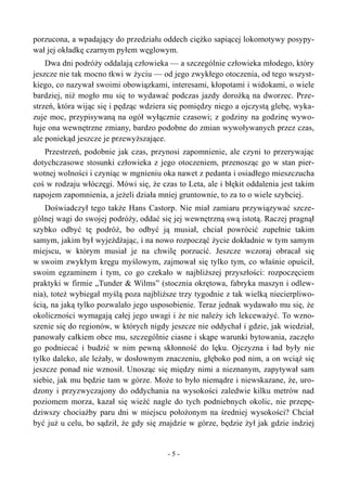 porzucona, a wpadający do przedziału oddech ciężko sapiącej lokomotywy posypy-
wał jej okładkę czarnym pyłem węglowym.
Dwa dni podróży oddalają człowieka — a szczególnie człowieka młodego, który
jeszcze nie tak mocno tkwi w życiu — od jego zwykłego otoczenia, od tego wszyst-
kiego, co nazywał swoimi obowiązkami, interesami, kłopotami i widokami, o wiele
bardziej, niż mogło mu się to wydawać podczas jazdy dorożką na dworzec. Prze-
strzeń, która wijąc się i pędząc wdziera się pomiędzy niego a ojczystą glebę, wyka-
zuje moc, przypisywaną na ogół wyłącznie czasowi; z godziny na godzinę wywo-
łuje ona wewnętrzne zmiany, bardzo podobne do zmian wywoływanych przez czas,
ale poniekąd jeszcze je przewyższające.
Przestrzeń, podobnie jak czas, przynosi zapomnienie, ale czyni to przerywając
dotychczasowe stosunki człowieka z jego otoczeniem, przenosząc go w stan pier-
wotnej wolności i czyniąc w mgnieniu oka nawet z pedanta i osiadłego mieszczucha
coś w rodzaju włóczęgi. Mówi się, że czas to Leta, ale i błękit oddalenia jest takim
napojem zapomnienia, a jeżeli działa mniej gruntownie, to za to o wiele szybciej.
Doświadczył tego także Hans Castorp. Nie miał zamiaru przywiązywać szcze-
gólnej wagi do swojej podróży, oddać się jej wewnętrzną swą istotą. Raczej pragnął
szybko odbyć tę podróż, bo odbyć ją musiał, chciał powrócić zupełnie takim
samym, jakim był wyjeżdżając, i na nowo rozpocząć życie dokładnie w tym samym
miejscu, w którym musiał je na chwilę porzucić. Jeszcze wczoraj obracał się
w swoim zwykłym kręgu myślowym, zajmował się tylko tym, co właśnie opuścił,
swoim egzaminem i tym, co go czekało w najbliższej przyszłości: rozpoczęciem
praktyki w firmie „Tunder & Wilms” (stocznia okrętowa, fabryka maszyn i odlew-
nia), toteż wybiegał myślą poza najbliższe trzy tygodnie z tak wielką niecierpliwo-
ścią, na jaką tylko pozwalało jego usposobienie. Teraz jednak wydawało mu się, że
okoliczności wymagają całej jego uwagi i że nie należy ich lekceważyć. To wzno-
szenie się do regionów, w których nigdy jeszcze nie oddychał i gdzie, jak wiedział,
panowały całkiem obce mu, szczególnie ciasne i skąpe warunki bytowania, zaczęło
go podniecać i budzić w nim pewną skłonność do lęku. Ojczyzna i ład były nie
tylko daleko, ale leżały, w dosłownym znaczeniu, głęboko pod nim, a on wciąż się
jeszcze ponad nie wznosił. Unosząc się między nimi a nieznanym, zapytywał sam
siebie, jak mu będzie tam w górze. Może to było niemądre i niewskazane, że, uro-
dzony i przyzwyczajony do oddychania na wysokości zaledwie kilku metrów nad
poziomem morza, kazał się wieźć nagle do tych podniebnych okolic, nie przepę-
dziwszy chociażby paru dni w miejscu położonym na średniej wysokości? Chciał
być już u celu, bo sądził, że gdy się znajdzie w górze, będzie żył jak gdzie indziej
- 5 -
 