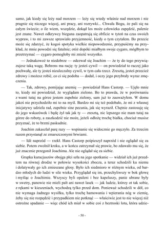 samo, jak kiedy się leży nad morzem — leży się wtedy właśnie nad morzem i nie
pragnie się niczego więcej, ani pracy, ani rozrywki... Chwała Bogu, że pali się na
całym świecie; o ile wiem, wszędzie, dokąd los może człowieka zapędzić, palenie
jest znane. Nawet odkrywcy bieguna zaopatrują się obficie w tytoń na czas swoich
wypraw, i to mi zawsze sprawiało przyjemność, kiedy o tym czytałem. Bo przecie
może się zdarzyć, że kogoś spotyka wielkie niepowodzenie, przypuśćmy na przy-
kład, że mnie powodzi się fatalnie; otóż dopóki miałbym swoje cygaro, mógłbym to
przetrzymać — cygaro pomogłoby mi znieść wszystko.
— Jednakowoż to niedobrze — odezwał się Joachim — że ty do tego przywią-
zujesz taką wagę. Behrens ma rację: ty jesteś cywil — on powiedział to raczej jako
pochwałę, ale ty jesteś nieuleczalny cywil, w tym cała rzecz. Zresztą, jesteś przecież
zdrowy i możesz robić, co ci się podoba — dodał, i oczy jego przybrały wyraz zmę-
czenia.
— Tak, zdrowy, pomijając anemię — powiedział Hans Castorp. — Ujęło mnie
to, kiedy mi powiedział, że wyglądam zielono. Bo to prawda, że w porównaniu
z wami tutaj na górze jestem zupełnie zielony, sam już to zauważyłem. W domu
jakoś nie przychodziło mi to na myśl. Bardzo mi się też podobało, że mi z własnej
inicjatywy udziela rad, zupełnie sine pecunia, jak się wyraził. Chętnie zastosuję się
do jego wskazówek i będę żył tak jak ty — zresztą, nic lepszego nie mam tutaj na
górze do roboty, a zaszkodzić nie może, jeżeli odłożę trochę białka, chociaż musisz
przyznać, że to brzmi paskudnie.
Joachim zakaszlał parę razy — wspinanie się widocznie go męczyło. Za trzecim
razem przystanął ze zmarszczonymi brwiami.
— Idź naprzód — rzekł. Hans Castorp pośpieszył naprzód i nie oglądał się za
siebie. Potem zwolnił kroku, a w końcu zatrzymał się prawie, bo zdawało mu się, że
już znacznie przegonił Joachima. Ale nie oglądał się za siebie.
Grupka kuracjuszów obojga płci szła na jego spotkanie — widział ich już przed-
tem na równej drodze w połowie wysokości zbocza, a teraz schodzili ku niemu
i dolatywały go ich zmieszane głosy. Było ich siedmioro w różnym wieku, od bar-
dzo młodych do ludzi w sile wieku. Przyglądał się im, przechyliwszy w bok głowę
i myśląc o Joachimie. Wszyscy byli opaleni i bez kapeluszy, panie ubrane były
w swetry, panowie nie mieli palt ani nawet lasek — jak ludzie, którzy ot tak sobie,
z rękami w kieszeniach, wychodzą tylko przed dom. Ponieważ schodzili w dół, co
nie wymaga żadnego wysiłku, tylko trochę hamowania i wpierania nóg w ziemię,
żeby się nie rozpędzić i przypadkiem nie potknąć — właściwie jest to nie więcej niż
ostrożne spadanie — więc chód ich miał w sobie coś z beztroski lotu, która udzie-
- 50 -
 