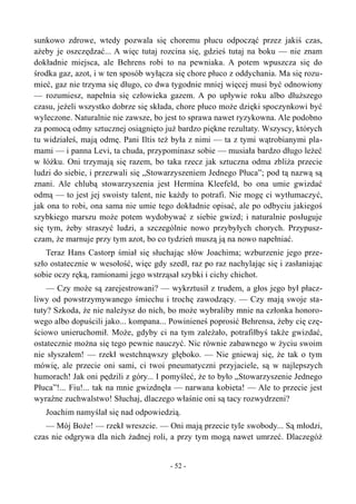 sunkowo zdrowe, wtedy pozwala się choremu płucu odpocząć przez jakiś czas,
ażeby je oszczędzać... A więc tutaj rozcina się, gdzieś tutaj na boku — nie znam
dokładnie miejsca, ale Behrens robi to na pewniaka. A potem wpuszcza się do
środka gaz, azot, i w ten sposób wyłącza się chore płuco z oddychania. Ma się rozu-
mieć, gaz nie trzyma się długo, co dwa tygodnie mniej więcej musi być odnowiony
— rozumiesz, napełnia się człowieka gazem. A po upływie roku albo dłuższego
czasu, jeżeli wszystko dobrze się składa, chore płuco może dzięki spoczynkowi być
wyleczone. Naturalnie nie zawsze, bo jest to sprawa nawet ryzykowna. Ale podobno
za pomocą odmy sztucznej osiągnięto już bardzo piękne rezultaty. Wszyscy, których
tu widziałeś, mają odmę. Pani Iltis też była z nimi — ta z tymi wątrobianymi pla-
mami — i panna Levi, ta chuda, przypominasz sobie — musiała bardzo długo leżeć
w łóżku. Oni trzymają się razem, bo taka rzecz jak sztuczna odma zbliża przecie
ludzi do siebie, i przezwali się „Stowarzyszeniem Jednego Płuca”; pod tą nazwą są
znani. Ale chlubą stowarzyszenia jest Hermina Kleefeld, bo ona umie gwizdać
odmą — to jest jej swoisty talent, nie każdy to potrafi. Nie mogę ci wytłumaczyć,
jak ona to robi, ona sama nie umie tego dokładnie opisać, ale po odbyciu jakiegoś
szybkiego marszu może potem wydobywać z siebie gwizd; i naturalnie posługuje
się tym, żeby straszyć ludzi, a szczególnie nowo przybyłych chorych. Przypusz-
czam, że marnuje przy tym azot, bo co tydzień muszą ją na nowo napełniać.
Teraz Hans Castorp śmiał się słuchając słów Joachima; wzburzenie jego prze-
szło ostatecznie w wesołość, więc gdy szedł, raz po raz nachylając się i zasłaniając
sobie oczy ręką, ramionami jego wstrząsał szybki i cichy chichot.
— Czy może są zarejestrowani? — wykrztusił z trudem, a głos jego był płacz-
liwy od powstrzymywanego śmiechu i trochę zawodzący. — Czy mają swoje sta-
tuty? Szkoda, że nie należysz do nich, bo może wybraliby mnie na członka honoro-
wego albo dopuścili jako... kompana... Powinieneś poprosić Behrensa, żeby cię czę-
ściowo unieruchomił. Może, gdyby ci na tym zależało, potrafiłbyś także gwizdać,
ostatecznie można się tego pewnie nauczyć. Nic równie zabawnego w życiu swoim
nie słyszałem! — rzekł westchnąwszy głęboko. — Nie gniewaj się, że tak o tym
mówię, ale przecie oni sami, ci twoi pneumatyczni przyjaciele, są w najlepszych
humorach! Jak oni pędzili z góry... I pomyśleć, że to było „Stowarzyszenie Jednego
Płuca”!... Fiu!... tak na mnie gwizdnęła — narwana kobieta! — Ale to przecie jest
wyraźne zuchwalstwo! Słuchaj, dlaczego właśnie oni są tacy rozwydrzeni?
Joachim namyślał się nad odpowiedzią.
— Mój Boże! — rzekł wreszcie. — Oni mają przecie tyle swobody... Są młodzi,
czas nie odgrywa dla nich żadnej roli, a przy tym mogą nawet umrzeć. Dlaczegóż
- 52 -
 