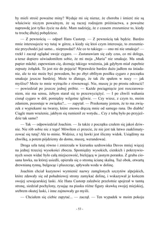 by mieli stroić poważne miny? Wydaje mi się nieraz, że choroba i śmierć nie są
właściwie niczym poważnym, że są raczej rodzajem próżniactwa, a poważne
naprawdę jest tylko życie na dole. Mam nadzieję, że z czasem zrozumiesz to, kiedy
tu trochę dłużej pobędziesz.
— Z pewnością — odparł Hans Castorp. — Z pewnością tak będzie. Bardzo
mnie interesujecie wy tutaj w górze, a kiedy się ktoś czym interesuje, to zrozumie-
nie przychodzi już samo... nieprawdaż? Ale co to takiego — ono mi nie smakuje! —
rzekł i zaczął oglądać swoje cygaro. — Zastanawiam się cały czas, co mi dolega,
a teraz dopiero uświadomiłem sobie, że mi moja „Maria” nie smakuje. Ma smak
papier mâché; zapewniam cię, doznaję takiego wrażenia, jak gdybym miał zupełnie
zepsuty żołądek. To jest nie do pojęcia! Wprawdzie bardzo dużo jadłem na śniada-
nie, ale to nie może być powodem, bo po zbyt obfitym posiłku cygaro z początku
smakuje jeszcze bardziej. Może to dlatego, że tak źle spałem w nocy — jak
myślisz? Może to mnie wytrąciło z równowagi. Nie, muszę je po prostu odrzucić!
— powiedział po jeszcze jednej próbie. — Każde pociągnięcie jest rozczarowa-
niem, nie ma sensu, żebym starał się to przezwyciężyć. — I po chwili wahania
cisnął cygaro w dół, pomiędzy wilgotne igliwie. — Czy wiesz, z czym to, moim
zdaniem, pozostaje w związku?... — zapytał. — Przekonany jestem, że to ma zwią-
zek z wypiekami na twarzy, które znowu dręczą mnie od samego rana. Do diabła!
Ciągle mam wrażenie, jakbym się rumienił ze wstydu... Czy z tobą było po przyjeź-
dzie tak samo?
— Tak — odpowiedział Joachim. — Ja także z początku czułem się jakoś dziw-
nie. Nie rób sobie nic z tego! Mówiłem ci przecie, że nie jest tak łatwo zaaklimaty-
zować się tutaj! Ale to minie. Widzisz, z tej ławki jest śliczny widok. Usiądźmy na
chwilkę, a potem pójdziemy do domu, muszę, werandować.
Droga szła tutaj równo i zmierzała w kierunku uzdrowiska Davos mniej więcej
na jednej trzeciej wysokości zbocza. Spomiędzy wysokich, cienkich i pokrzywio-
nych sosen widać było całą miejscowość, bielejącą w jasnym poranku. Z gruba cio-
sana ławka, na której usiedli, opierała się o stromą ścianę skalną. Tuż obok, otwartą
drewnianą rynną, bulgocąc i pluszcząc, spływała woda w dolinę.
Joachim chciał kuzynowi wymienić nazwy zamglonych szczytów alpejskich,
które zdawały się od południowej strony zamykać dolinę, i wskazywał je końcem
swojej szwajcarskiej laski. Ale Hans Castorp zaledwie przelotnie spojrzał w tamtą
stronę, siedział pochylony, rysując na piasku różne figury skuwką swojej miejskiej,
srebrem okutej laski, i inne zajmowały go myśli.
— Chciałem się ciebie zapytać... — zaczął. — Ten wypadek w moim pokoju
- 53 -
 