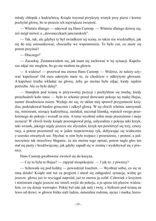 młody chłopak z kadzielnicą. Ksiądz trzymał przykryty wiatyk przy piersi i kornie
pochylał głowę, bo to przecie ich największa świętość.
— Właśnie dlatego — odezwał się Hans Castorp. — Właśnie dlatego dziwię się,
żeś mógł mówić o „dzwoneczkach janczarskich”.
— Tak, tak, ale gdybyś ty był świadkiem tej sceny, to także nie wiedziałbyś, jak
się do niej ustosunkować, chociażby we wspomnieniu. To było coś, co może się
potem przyśnić!
— Dlaczego?
— Zaczekaj. Zastanawiałem się, jak mam się zachować w tej sytuacji. Kapelu-
sza zdjąć nie mogłem, bo go nie miałem na głowie.
— A widzisz! — przerwał mu znowu Hans Castorp. — Widzisz, że należy uży-
wać kapelusza! Od razu uderzyło mnie to, że chodzicie z odkrytymi głowami.
A kapelusz trzeba wkładać na głowę, żeby go można było zdjąć, kiedy zajdzie
potrzeba. Ale co było dalej?
— Stanąłem pod ścianą w przyzwoitej pozycji i pochyliłem się trochę, kiedy
przechodzili koło mnie — było to właśnie przed drzwiami pokoju tej małej Hujus,
numer dwadzieścia osiem. Wydaje mi się, że ukłon mój sprawił przyjemność księ-
dzu; podziękował bardzo grzecznie i odkrył głowę. W tej chwili właśnie zatrzymali
się, ministrant, niosący kadzielnicę, zastukał, nacisnął klamkę, wpuścił swego prze-
łożonego do pokoju i wszedł za nim. A teraz wyobraź sobie moje przerażenie i moje
uczucia! W chwili kiedy ksiądz przestępował próg, usłyszałem z pokoju taki krzyk,
taki wrzask, jakiego nigdy jeszcze nie słyszałeś; krzyk ten powtórzył się trzy, cztery
razy, a potem przemienił się w jeden nieprzerwany ryk, dobywając się widocznie
z szeroko otwartych ust. Słychać w nim było rozpacz i przerażenie, i protest, a jed-
nocześnie tak straszliwe błaganie, że nie można tego opisać; potem nagle głos ten
stał się pusty i bezdźwięczny, jak gdyby zapadł się w ziemię i wydobywał się z piw-
nicy.
Hans Castorp gwałtownie zwrócił się do kuzyna.
— Czy to była ta Hujus? — zapytał niespokojnie. — I jak to: z piwnicy?
— Schowała się pod kołdrę — powiedział Joachim. — Wyobraź sobie, co się ze
mną działo! Ksiądz stał tuż za progiem i starał się załagodzić sytuację, widzę go
jeszcze: głowę już to wyciągał naprzód, już to znowu ją cofał. Człowiek z krzyżem
i ministrant ciągle jeszcze nie śmieli wejść do pokoju, a ja spoza ich pleców widzia-
łem, co się dzieje wewnątrz. Pokój był taki jak mój i twój, z łóżkiem pod ścianą na
lewo od drzwi; w głowie łóżka stali ludzie, naturalnie rodzina, ojciec i matka, kiero-
- 55 -
 