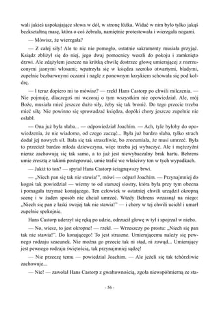 wali jakieś uspokajające słowa w dół, w stronę łóżka. Widać w nim było tylko jakąś
bezkształtną masę, która o coś żebrała, namiętnie protestowała i wierzgała nogami.
— Mówisz, że wierzgała?
— Z całej siły! Ale to nic nie pomogło, ostatnie sakramenty musiała przyjąć.
Ksiądz zbliżył się do niej, jego dwaj pomocnicy weszli do pokoju i zamknięto
drzwi. Ale zdążyłem jeszcze na krótką chwilę dostrzec głowę umierającej z rozrzu-
conymi jasnymi włosami; wpatrzyła się w księdza szeroko otwartymi, bladymi,
zupełnie bezbarwnymi oczami i nagle z ponownym krzykiem schowała się pod koł-
drę.
— I teraz dopiero mi to mówisz? — rzekł Hans Castorp po chwili milczenia. —
Nie pojmuję, dlaczegoś mi wczoraj o tym wszystkim nie opowiedział. Ale, mój
Boże, musiała mieć jeszcze dużo siły, żeby się tak bronić. Do tego przecie trzeba
mieć siłę. Nie powinno się sprowadzać księdza, dopóki chory jeszcze zupełnie nie
osłabł.
— Ona już była słaba... — odpowiedział Joachim. — Ach, tyle byłoby do opo-
wiedzenia, że nie wiadomo, od czego zacząć... Była już bardzo słaba, tylko strach
dodał jej nowych sił. Bała się tak straszliwie, bo zrozumiała, że musi umrzeć. Była
to przecież bardzo młoda dziewczyna, więc trzeba jej wybaczyć. Ale i mężczyźni
nieraz zachowują się tak samo, a to już jest niewybaczalny brak hartu. Behrens
umie zresztą z takimi postępować, umie trafić we właściwy ton w tych wypadkach.
— Jakiż to ton? — spytał Hans Castorp ściągnąwszy brwi.
— „Niech pan się tak nie stawia!”, mówi — odparł Joachim. — Przynajmniej do
kogoś tak powiedział — wiemy to od starszej siostry, która była przy tym obecna
i pomagała trzymać konającego. Ten człowiek w ostatniej chwili urządził okropną
scenę i w żaden sposób nie chciał umrzeć. Wtedy Behrens wrzasnął na niego:
„Niech się pan z łaski swojej tak nie stawia!” — i chory w tej chwili ucichł i umarł
zupełnie spokojnie.
Hans Castorp uderzył się ręką po udzie, odrzucił głowę w tył i spojrzał w niebo.
— No, wiesz, to jest okropne! — rzekł. — Wrzeszczy po prostu: „Niech się pan
tak nie stawia!”. Do konającego! To jest straszne. Umierającemu należy się pew-
nego rodzaju szacunek. Nie można go przecie tak ni stąd, ni zowąd... Umierający
jest pewnego rodzaju świętością, tak przynajmniej sądzę!
— Nie przeczę temu — powiedział Joachim. — Ale jeżeli się tak tchórzliwie
zachowuje...
— Nie! — zawołał Hans Castorp z gwałtownością, zgoła niewspółmierną ze sta-
- 56 -
 