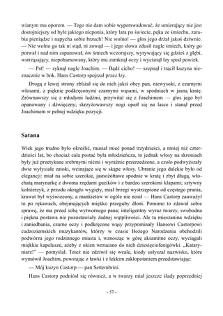wianym mu oporem. — Tego nie dam sobie wyperswadować, że umierający nie jest
dostojniejszy od byle jakiego nicponia, który lata po świecie, pęka ze śmiechu, zara-
bia pieniądze i napycha sobie brzuch! Nie wolno! — głos jego drżał jakoś dziwnie.
— Nie wolno go tak ni stąd, ni zowąd — i jego słowa zdusił nagle śmiech, który go
porwał i nad nim zapanował, ów śmiech wczorajszy, wyrywający się gdzieś z głębi,
wstrząsający, niepohamowany, który mu zamknął oczy i wycisnął łzy spod powiek.
— Pst! — syknął nagle Joachim. — Bądź cicho! — szepnął i trącił kuzyna nie-
znacznie w bok. Hans Castorp spojrzał przez łzy.
Drogą z lewej strony zbliżał się do nich jakiś obcy pan, niewysoki, z czarnymi
włosami, z pięknie podkręconymi czarnymi wąsami, w spodniach w jasną kratę.
Zrównawszy się z młodymi ludźmi, przywitał się z Joachimem — głos jego był
opanowany i dźwięczny; skrzyżowawszy nogi oparł się na lasce i stanął przed
Joachimem w pełnej wdzięku pozycji.
Satana
Wiek jego trudno było określić, musiał mieć ponad trzydzieści, a mniej niż czter-
dzieści lat, bo chociaż cała postać była młodzieńcza, to jednak włosy na skroniach
były już przetykane srebrnymi nićmi i wyraźnie przerzedzone, a czoło podwyższały
dwie wyłysiałe zatoki, wcinające się w skąpe włosy. Ubranie jego dalekie było od
elegancji: miał na sobie szerokie, jasnożółtawe spodnie w kratę i zbyt długą, wło-
chatą marynarkę z dwoma rzędami guzików i z bardzo szerokimi klapami; sztywny
kołnierzyk, z przodu okrągło wygięty, miał brzegi wystrzępione od częstego prania,
krawat był wyświecony, a mankietów w ogóle nie nosił — Hans Castorp zauważył
to po rękawach, obejmujących miękko przeguby dłoni. Pomimo to zdawał sobie
sprawę, że ma przed sobą wytwornego pana; inteligentny wyraz twarzy, swobodna
i piękna postawa nie pozostawiały żadnej wątpliwości. Ale ta mieszanina wdzięku
i zaniedbania, czarne oczy i podkręcone wąsy przypominały Hansowi Castorpowi
cudzoziemskich muzykantów, którzy w czasie Bożego Narodzenia obchodzili
podwórza jego rodzinnego miasta i, wznosząc w górę aksamitne oczy, wyciągali
miękkie kapelusze, ażeby z okien wrzucano do nich dziesięciofenigówki. „Katary-
niarz!” — pomyślał. Toteż nie zdziwił się wcale, kiedy usłyszał nazwisko, które
wymówił Joachim, powstając z ławki i z lekkim zakłopotaniem przedstawiając:
— Mój kuzyn Castorp — pan Settembrini.
Hans Castorp podniósł się również, a w twarzy miał jeszcze ślady poprzedniej
- 57 -
 