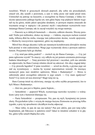 wesołości. Włoch w grzecznych słowach poprosił, aby sobie nie przeszkadzali,
zmusił ich, aby usiedli z powrotem, a sam w miłej pozie stał nadal przed nimi.
Uśmiechał się patrząc na kuzynów, a szczególnie na Hansa Castorpa; z lekka iro-
niczne opuszczenie jednego kącika ust, tam gdzie bujny wąs pięknym łukiem wygi-
nał się ku górze, miało jakieś specjalne działanie, w pewnym stopniu zmuszało do
trzymania uwagi w napięciu i do jasności myśli i natychmiast wytrzeźwiło roze-
śmianego Hansa Castorpa, tak że zaczął wstydzić się swego nastroju.
— Panowie są w dobrych humorach — słusznie, całkiem słusznie. Śliczny pora-
nek! Niebo jest niebieskie, słońce się śmieje — i lekkim, zręcznym ruchem wzniósł
małą, żółtawą dłoń ku niebu, rzucając tam jednocześnie skośne, wesołe spojrzenie.
— Można by rzeczywiście zapomnieć, gdzie się znajdujemy.
Mówił bez obcego akcentu i tylko po starannym kształtowaniu dźwięków można
było poznać w nim cudzoziemca. Wargi jego wymawiały słowa z pewnym zadowo-
leniem. Przyjemnie było go słuchać.
— Czy miał pan dobrą podróż? — zwrócił się do Hansa Castorpa... — Czy już
panu ogłoszono wyrok? To znaczy: czy odbyła się już ponura ceremonia pierwszego
badania lekarskiego? — Tutaj powinien był przerwać i zaczekać, jeśli mu zależało
na odpowiedzi, bo Hans Castorp właśnie chciał się odezwać. Ale obcy ciągnął dalej:
— Czy przeszła łagodnie? Z pana wesołości — urwał na chwilę, a grymas jego ust
stał się wyraźniejszy — można by wysnuć najrozmaitsze wnioski. Ile miesięcy
naznaczyli panu nasi mrukliwi sędziowie, Minos i Radamantys? — Słowa te
zabrzmiały jakoś szczególnie zabawnie w jego ustach. — Czy mam zgadywać?
Sześć? Czy może od razu dziewięć? Skąpi tutaj nie są.
Hans Castorp śmiał się zdziwiony, starając się sobie szybko przypomnieć, kto to
byli Minos i Radamantys.
— Ależ nie, pan jest w błędzie, panie Septem...
— Settembrini — poprawił Włoch, wymawiając nazwisko wyraźnie i z wdzię-
kiem i przy tym z humorem kłaniając się.
— Panie Settembrini — przepraszam. Nie, pan się myli, bynajmniej nie jestem
chory. Przyjechałem tylko z wizytą do mojego kuzyna Ziemssena na przeciąg kilku
tygodni, a przy tej sposobności chciałbym trochę odpocząć.
— Masz tobie, to pan do nas nie należy? Pan jest zdrów, pan jest tutaj tylko
hospitantem, jak Odyseusz w państwie cieni? Jakaż to śmiałość schodzić w te głę-
bie, gdzie tylko umarli błądzą bez celu.
- 58 -
 