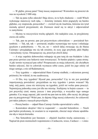 — W głębie, proszę pana? Tutaj muszę zaoponować! Wzniosłem się przecież do
was na wysokość 5 000 stóp.
— Tak się panu tylko zdawało! Daję słowo, że to było złudzenie — rzekł Włoch
wykonując stanowczy ruch ręką. — Jesteśmy istotami, które pogrążyły się bardzo
głęboko, czy nieprawda, poruczniku? — zwrócił się do Joachima, któremu ten tytuł
niemałą sprawił przyjemność; ale Ziemssen starał się to ukryć i odpowiedział
w zamyśleniu:
— Myśmy tu rzeczywiście trochę zgłupieli. Ale nadejdzie czas, że przyjdziemy
znowu do siebie.
— Tak, pan na pewno; pan jest przyzwoitym człowiekiem — powiedział Set-
tembrini. — Tak, tak, tak — powtarzał, miękko wymawiając ten wyraz i mlaskając
językiem o podniebienie. — No, no, no — mówił dalej zwracając się do Hansa
Castorpa i przyglądając mu się tak uważnie, że oczy jego przybrały jakiś błędny
i nieruchomy wyraz. Otrząsnąwszy się, prawił po chwili dalej:
— A więc zupełnie dobrowolnie wdrapuje się pan tutaj do nas biedaków i chce
pan przez pewien czas łaskawie nam towarzyszyć. To bardzo pięknie z pana strony.
A jaki termin wyznaczył pan sobie? Przepraszam za moją ciekawość, ale chciałbym
bardzo usłyszeć, ileż to człowiek wyznacza sobie czasu, jeżeli los jego zależy od
niego samego, a nie od Radamantysa.
— Trzy tygodnie — odpowiedział Hans Castorp niedbale, z odcieniem pewnej
próżności, bo widział, że mu zazdroszczą.
— O Dio, trzy tygodnie! Słyszał pan, poruczniku? Czy to nie jest poniekąd
impertynencją powiedzieć: przyjeżdżam na trzy tygodnie i potem wracam? My
tutaj, mój panie, czasu nie mierzymy na tygodnie, jeżeli mi wolno pana pouczyć.
Najmniejszą jednostką czasu jest dla nas miesiąc. Szafujemy tu hojnie czasem — to
jest przywilej cieni; mamy jeszcze i inne przywileje, a wszystkie tego samego
gatunku. Czy mogę zapytać, jaki zawód ma pan tam na dole, albo raczej: do jakiego
pan się przygotowuje? Widzi pan, że dajemy folgę naszej ciekawości, bo ciekawość
jest także jednym z naszych przywilejów.
— Proszę bardzo — odparł Hans Castorp i krótko opowiedział o sobie.
— Konstruktor okrętów! Ależ to wspaniałe! — zawołał Settembrini. — Niech
pan będzie przekonany, że uważam to za wspaniałe, chociaż moje własne upodoba-
nia idą w innym kierunku.
— Pan Settembrini jest literatem — objaśnił Joachim trochę zażenowany. —
Napisał do pism niemieckich wspomnienie o Carduccim, wiesz, Carducci — i zmie-
- 59 -
 