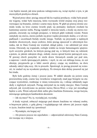 i nie będzie musiał, jak teraz podczas wdrapywania się, wciąż myśleć o tym, w jak
niezwykłych przebywa sferach.
Wyjrzał przez okno: pociąg zataczał łuk ku wąskiej przełęczy; widać było przed-
nie wagony, widać było maszynę, która wyrzucała wśród znojnej swej pracy roz-
wiewające się brunatne, zielone i czarne masy dymu. W głębi po prawej stronie szu-
miała woda; na lewo ciemne świerki pięły się pomiędzy skalnymi zwałami ku
kamiennej szarości nieba. Pociąg wpadał w mroczne tunele, a kiedy się znowu roz-
jaśniało, otwierały się rozległe przepaści, w których głębi widniały wioski. Potem
zamykały się znowu, znowu jechało się przez wąskie przesmyki skalne, a w ich roz-
padlinach i szczelinach bielały resztki śniegu. Trafiały się przystanki u nędznych
domków dworcowych, stacje czołowe, które pociąg opuszczał w odwrotnym kie-
runku, tak że Hans Castorp nie wiedział, dokąd jedzie, i nie odróżniał już stron
świata. Otwierały się wspaniałe, rozległe widoki na święte fantasmagorie spiętrzo-
nych szczytów górskich, ku którym pociąg piął się, w których łono się wdzierał,
a potem, za jakimś zakrętem drogi, znikały znowu sprzed kornie patrzących oczu.
W pewnej chwili pomyślał, że strefa drzew liściastych została już pod nim,
a zapewne i strefa śpiewających ptaków, i myśl, że oto coś dobiega kresu, że coś
ubożeje, przyprawiła go o lekki zawrót głowy; czując się niedobrze, na dwie
sekundy zakrył ręką oczy. Ale to przeszło. Spostrzegł, że pociąg przestał się wzno-
sić, że znalazł się na wysokości przełęczy. Po równym dnie doliny posuwał się już
bez trudu.
Było koło godziny ósmej i jeszcze jasno. W oddali ukazało się jezioro szarą
powierzchnią wody, czarne lasy świerkowe wstępowały znad jego brzegów na ota-
czające wyniosłości, rzedniejąc w miarę wznoszenia się, i niknąc odsłaniały nagie
skały o mglistych zarysach. Pociąg zatrzymał się na małej stacyjce. Hans Castorp
usłyszał, jak wywoływano na peronie nazwę Davos-Wieś; a więc już niezadługo
będzie u celu. Wtem usłyszał obok siebie głos Joachima Ziemssena, swego kuzyna,
mówiącego spokojnym hamburskim akcentem:
— Jak się masz? No, ty, wysiadaj już, wysiadaj.
A kiedy wyjrzał, zobaczył stojącego pod oknem Joachima we własnej osobie,
w brązowym palcie, z gołą głową i wyglądającego tak zdrowo jak jeszcze nigdy
w życiu. Joachim śmiał się i powtórzył:
— Wysiadajże, nie krępuj się!
— Ale przecie jeszcze nie zajechałem — odpowiedział zdziwiony Hans Castorp,
nie ruszając się z miejsca.
- 6 -
 