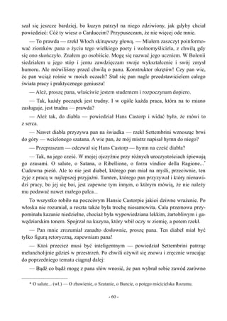 szał się jeszcze bardziej, bo kuzyn patrzył na niego zdziwiony, jak gdyby chciał
powiedzieć: Cóż ty wiesz o Carduccim? Przypuszczam, że nie więcej ode mnie.
— To prawda — rzekł Włoch skinąwszy głową. — Miałem zaszczyt poinformo-
wać ziomków pana o życiu tego wielkiego poety i wolnomyśliciela, z chwilą gdy
się ono skończyło. Znałem go osobiście. Mogę się nazwać jego uczniem. W Bolonii
siedziałem u jego stóp i jemu zawdzięczam swoje wykształcenie i swój zmysł
humoru. Ale mówiliśmy przed chwilą o panu. Konstruktor okrętów! Czy pan wie,
że pan wciąż rośnie w moich oczach? Stał się pan nagle przedstawicielem całego
świata pracy i praktycznego geniuszu!
— Ależ, proszę pana, właściwie jestem studentem i rozpoczynam dopiero.
— Tak, każdy początek jest trudny. I w ogóle każda praca, która na to miano
zasługuje, jest trudna — prawda?
— Ależ tak, do diabła — powiedział Hans Castorp i widać było, że mówi to
z serca.
— Nawet diabła przyzywa pan na świadka — rzekł Settembrini wznosząc brwi
do góry — wcielonego szatana. A wie pan, że mój mistrz napisał hymn do niego?
— Przepraszam — odezwał się Hans Castorp — hymn na cześć diabła?
— Tak, na jego cześć. W mojej ojczyźnie przy różnych uroczystościach śpiewają
go czasami. O salute, o Satana, o Ribellione, o forza vindice della Ragione...*
Cudowna pieśń. Ale to nie jest diabeł, którego pan miał na myśli, przeciwnie, ten
żyje z pracą w najlepszej przyjaźni. Tamten, którego pan przyzywał i który nienawi-
dzi pracy, bo jej się boi, jest zapewne tym innym, o którym mówią, że nie należy
mu podawać nawet małego palca...
To wszystko robiło na poczciwym Hansie Castorpie jakieś dziwne wrażenie. Po
włosku nie rozumiał, a reszta także była trochę niesamowita. Cała przemowa przy-
pominała kazanie niedzielne, chociaż była wypowiedziana lekkim, żartobliwym i ga-
wędziarskim tonem. Spojrzał na kuzyna, który wbił oczy w ziemię, a potem rzekł.
— Pan mnie zrozumiał zanadto dosłownie, proszę pana. Ten diabeł miał być
tylko figurą retoryczną, zapewniam pana!
— Ktoś przecież musi być inteligentnym — powiedział Settembrini patrząc
melancholijnie gdzieś w przestrzeń. Po chwili ożywił się znowu i zręcznie wracając
do poprzedniego tematu ciągnął dalej:
— Bądź co bądź mogę z pana słów wnosić, że pan wybrał sobie zawód zarówno
* O salute... (wł.) — O zbawienie, o Szatanie, o Buncie, o potęgo mścicielska Rozumu.
- 60 -
 