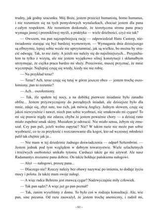 trudny, jak godny szacunku. Mój Boże, jestem przecież humanistą, homo humanus,
i nie rozumiem się na tych pomysłowych wynalazkach, chociaż jestem dla pana
z całym respektem. Ale rozumiem doskonale, że teoretyczna strona pana pracy
wymaga jasnej i przenikliwej myśli, a praktyka — wiele dzielności, czyż nie tak?
— Owszem, ma pan najzupełniejszą rację — odpowiedział Hans Castorp, nie-
świadomie starając się być bardziej wymownym. — Wymagania dnia dzisiejszego
są olbrzymie, lepiej sobie wcale nie uprzytamniać, jak są wielkie, bo można by stra-
cić odwagę. Tak, to nie żarty. A jeżeli nie należy się do najsilniejszych... Przyjecha-
łem tu tylko z wizytą, ale nie jestem wyjątkowo silnej konstytucji i skłamałbym
utrzymując, że ciężka praca bardzo mi służy. Przeciwnie, muszę przyznać, że mnie
wyczerpuje. Najlepiej czuję się wtedy, kiedy nic nie robię.
— Na przykład teraz?
— Teraz? Ach, teraz czuję się tutaj w górze jeszcze obco — jestem trochę oszo-
łomiony, pan to rozumie?
— Ach... oszołomiony.
— Tak, źle spałem tej nocy, a na dobitkę pierwsze śniadanie było zanadto
obfite... Jestem przyzwyczajony do porządnych śniadań, ale dzisiejsze było dla
mnie, zdaje się, zbyt sute, too rich, jak mówią Anglicy. Jednym słowem, czuję się
jakoś niewyraźnie i nawet, niech pan sobie wyobrazi, nie smakowało mi cygaro! To
mi się prawie nigdy nie zdarza, chyba że jestem poważnie chory — a dzisiaj rano
miało zupełnie smak skóry. Musiałem je odrzucić. Nie miało sensu, żebym się zmu-
szał. Czy pan pali, jeżeli wolno zapytać? Nie? W takim razie nie może pan sobie
wyobrazić, co to za przykrość i rozczarowanie dla kogoś, kto od wczesnej młodości
palił tak chętnie jak ja...
— Nie mam w tej dziedzinie żadnego doświadczenia — odparł Settembrini. —
Jestem jednak pod tym względem w dobrym towarzystwie. Wiele szlachetnych
i trzeźwych osobistości unikało tytoniu. Carducci także go nie używał. Ale nasz
Radamantys zrozumie pana dobrze. On także hołduje pańskiemu nałogowi.
— Ależ — nałogowi, proszę pana...
— Dlaczego nie? Rzeczy należy bez obawy nazywać po imieniu, to dodaje życiu
mocy i polotu. Ja także mam swoje nałogi.
— A więc radca Behrens jest znawcą cygar? Nadzwyczajnie miły człowiek.
— Tak pan sądzi? A więc już go pan poznał?
— Tak, zanim wyszliśmy z domu. To było coś w rodzaju konsultacji. Ale, wie
pan, sine pecunia. Od razu zauważył, że jestem trochę anemiczny, i radził mi,
- 61 -
 