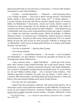 żebym prowadził tutaj ten sam tryb życia co mój kuzyn, a i mierzył sobie tempera-
turę tak jak on i dużo leżał na balkonie.
— Czyżby? — zawołał Settembrini... — Wspaniale — wołał odrzucając głowę
w tył i śmiejąc się głośno. — Jak to jest w operze waszego mistrza? „Jam ptasznik
biedny, dopiero z lasa przychodzę wesoły, hopsa sasa!”*
To bardzo zabawne —
a czy pan zastosuje się do jego rad? Ma się rozumieć, jakżeby inaczej. To wcielony
diabeł, ten Radamantys! I rzeczywiście, zawsze jest wesoły, chociaż czasami ta
wesołość jest nieco wymuszona. On jest skłonny do melancholii. Jego nałóg nie
wychodzi mu na dobre. Zresztą inaczej nie byłby nałogiem — tytoń przyprawia go
o melancholię, toteż nasza zacna siostra przełożona trzyma jego zapasy w zamknię-
ciu i wydaje mu codziennie niewielką porcję. Zdarza się podobno, że Behrens
okrada ją czasem, i to przyprawia go o melancholię. Jednym słowem to człowiek
niezrównoważony... Zna pan już także naszą siostrę przełożoną? Nie? A to szkoda!
Bardzo źle pan robi, jeśli się pan nie stara jej poznać. Pochodzi ze słynnego rodu
von Mylendonk, i różni się tym od medycejskiej Wenery, że w miejscu, gdzie bogini
ma piersi, ona nosi krzyż...
— Cha, cha, to doskonałe! — śmiał się Hans Castorp.
— A na imię ma Adriatica.
— Jeszcze i to? — zawołał Hans Castorp... — No wie pan — to jest szczególne!
Von Mylendonk, a do tego Adriatica. To brzmi tak, jak gdyby już dawno nie żyła.
To przypomina wprost średniowiecze.
— Tutaj, szanowny panie — odparł Settembrini — spotka pan wiele rzeczy,
które robią wrażenie czegoś średniowiecznego, jak to pan raczył nazwać. Jestem
przekonany, że jedynie i wyłącznie artystyczne poczucie stylu kazało Radamanty-
sowi uczynić to wykopalisko zarządczynią tego przybytku grozy. O, on jest artystą,
nie wie pan? Maluje techniką olejną — cóż, to przecież wolno każdemu... Pani
Adriatica opowiada to każdemu, kto tylko chce jej słuchać, a innym nadto, że
w połowie XIII stulecia jedna z pań Mylendonk była ksienią klasztoru w Bonn nad
Renem. Ona sama musiała niedługo potem ujrzeć światło dzienne...
— Cha, cha, cha! Ale z pana kpiarz.
— Kpiarz? Pan chce powiedzieć: złośliwiec. Tak, jestem trochę złośliwy, ale na
nieszczęście muszę swoją złośliwość marnować na takie błahostki. Przypuszczam,
że pan nie jest wrogiem złośliwości, inżynierze? Według mnie jest to najskutecz-
niejsza broń rozsądku przeciwko mocom mroków i brzydoty. Złośliwość to duch
* Jam ptasznik biedny... — cyt. z libretta do opery Mozarta „Zaczarowany flet”, w przekła-
dzie z roku 1792.
- 62 -
 