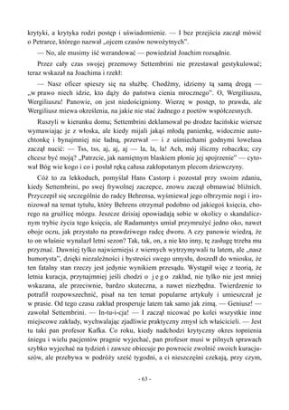krytyki, a krytyka rodzi postęp i uświadomienie. — I bez przejścia zaczął mówić
o Petrarce, którego nazwał „ojcem czasów nowożytnych”.
— No, ale musimy iść werandować — powiedział Joachim rozsądnie.
Przez cały czas swojej przemowy Settembrini nie przestawał gestykulować;
teraz wskazał na Joachima i rzekł:
— Nasz oficer spieszy się na służbę. Chodźmy, idziemy tą samą drogą —
„w prawo niech idzie, kto dąży do państwa cienia mrocznego”. O, Wergiliuszu,
Wergiliuszu! Panowie, on jest niedościgniony. Wierzę w postęp, to prawda, ale
Wergiliusz miewa określenia, na jakie nie stać żadnego z poetów współczesnych.
Ruszyli w kierunku domu; Settembrini deklamował po drodze łacińskie wiersze
wymawiając je z włoska, ale kiedy mijali jakąś młodą panienkę, widocznie auto-
chtonkę i bynajmniej nie ładną, przerwał — i z uśmiechami godnymi lowelasa
zaczął nucić: — Tss, tss, aj, aj, aj — la, la, la! Ach, mój śliczny robaczku; czy
chcesz być moją? „Patrzcie, jak namiętnym blaskiem płonie jej spojrzenie” — cyto-
wał Bóg wie kogo i co i posłał ręką całusa zakłopotanym plecom dziewczyny.
Cóż to za lekkoduch, pomyślał Hans Castorp i pozostał przy swoim zdaniu,
kiedy Settembrini, po swej frywolnej zaczepce, znowu zaczął obmawiać bliźnich.
Przyczepił się szczególnie do radcy Behrensa, wyśmiewał jego olbrzymie nogi i iro-
nizował na temat tytułu, który Behrens otrzymał podobno od jakiegoś księcia, cho-
rego na gruźlicę mózgu. Jeszcze dzisiaj opowiadają sobie w okolicy o skandalicz-
nym trybie życia tego księcia, ale Radamantys umiał przymrużyć jedno oko, nawet
oboje oczu, jak przystało na prawdziwego radcę dworu. A czy panowie wiedzą, że
to on właśnie wynalazł letni sezon? Tak, tak, on, a nie kto inny, tę zasługę trzeba mu
przyznać. Dawniej tylko najwierniejsi z wiernych wytrzymywali tu latem, ale „nasz
humorysta”, dzięki niezależności i bystrości swego umysłu, doszedł do wniosku, że
ten fatalny stan rzeczy jest jedynie wynikiem przesądu. Wystąpił więc z teorią, że
letnia kuracja, przynajmniej jeśli chodzi o j e g o zakład, nie tylko nie jest mniej
wskazana, ale przeciwnie, bardzo skuteczna, a nawet niezbędna. Twierdzenie to
potrafił rozpowszechnić, pisał na ten temat popularne artykuły i umieszczał je
w prasie. Od tego czasu zakład prosperuje latem tak samo jak zimą. — Geniusz! —
zawołał Settembrini. — In-tu-i-cja! — I zaczął nicować po kolei wszystkie inne
miejscowe zakłady, wychwalając zjadliwie praktyczny zmysł ich właścicieli. — Jest
tu taki pan profesor Kafka. Co roku, kiedy nadchodzi krytyczny okres topnienia
śniegu i wielu pacjentów pragnie wyjechać, pan profesor musi w pilnych sprawach
szybko wyjechać na tydzień i zawsze obiecuje po powrocie zwolnić swoich kuracju-
szów, ale przebywa w podróży sześć tygodni, a ci nieszczęśni czekają, przy czym,
- 63 -
 