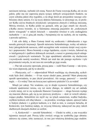 nawiasem mówiąc, rachunki ich rosną. Nawet do Fiume wzywają Kafkę, ale on nie
jedzie, póki mu nie zapewnią pięciu tysięcy dobrych szwajcarskich franków, na
czym schodzą jakieś dwa tygodnie, a na drugi dzień po przyjeździe naszego cele-
brissimo chory umiera. Co się tyczy doktora Salzmanna, to utrzymuje on, że profe-
sor Kafka używa brudnych strzykawek i przyprawia chorych o infekcję mieszaną.
Mówią również, że Kafka jeździ na gumach, żeby go jego zmarli nie słyszeli,
a Kafka znowu twierdzi, że u Salzmanna zmuszają pacjentów do „rozkosznych
darów winogradu” w takich ilościach — naturalnie również w celu zaokrąglenia
rachunków — że ci giną jak muchy, i bynajmniej nie na suchoty, ale na wątrobę,
z powodu opilstwa...
I tak szło dalej, a Hans Castorp śmiał się serdecznie i dobrodusznie z tego
nawału gotowych insynuacji. Sposób mówienia Settembriniego, wolny od nalecia-
łości jakiegokolwiek narzecza, robił szczególnie miłe wrażenie dzięki swej czysto-
ści i poprawności. Słowa brzmiały u niego lapidarnie, czysto i świeżo, lubował się
w inteligentnych i zjadliwie dobranych zwrotach, a nawet w gramatycznych odstęp-
stwach i językowych wariantach. To jego upodobanie udzielało się słuchaczom
i wywoływało nastrój wesołości, Włoch zaś miał dar tak jasnego myślenia i tyle
przytomności umysłu, że ani razu nie zawiodła go jego swada.
— Pan tak uciesznie opowiada, proszę pana — rzekł Hans Castorp — tak żywo,
nie wiem doprawdy, jak by to określić.
— Plastycznie, co? — odpowiedział Włoch wachlując się chusteczką, aczkol-
wiek było dość chłodno. — O ten wyraz chodzi panu, prawda? Mam plastyczny
sposób opowiadania, to pan chciał powiedzieć. Ale uwaga, panowie! — zawołał
nagle. — Co widzę! Tam oto kroczą nasi sędziowie piekielni! Co za widok!
Minęli już zakręt. Nie wiadomo, czy to dzięki wymowie Settembriniego, czy
wskutek spadzistości terenu, czy też może dlatego, że oddalili się od zakładu
o wiele mniej, niż to się wydawało Hansowi Castorpowi — droga bowiem wydaje
się znacznie dłuższa, gdy się ją raz pierwszy przebywa — dość że wrócili zdumie-
wająco prędko. Settembrini nie mylił się: na tyłach sanatorium, wzdłuż budynku,
szybkim krokiem szli obaj lekarze — na przodzie, wiosłując rękami, spieszył radca
w białym chałacie i z grubym karkiem, a w ślad za nim, w czarnym fartuchu, dr
Krokowski, tym bardziej nadęty, że zwyczaj kliniczny nakazywał mu przy takich
służbowych okazjach chodzić za szefem.
— A, Krokowski! — zawołał Settembrini. — Chodzi tu sobie, a zna wszystkie
tajemnice naszych pań. Proszę tylko zwrócić uwagę na symbolikę jego ubrania:
odziewa się czarno, żeby zaznaczyć, że noc jest właściwą dziedziną jego studiów.
- 64 -
 