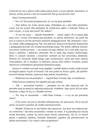 Człowiek ten ma w głowie tylko jedną jedyną myśl, a ta jest sprośna. Inżynierze, to
dziwne, żeśmy jeszcze o nim nie rozmawiali! Pan go już przecież zna?
Hans Castorp potwierdził.
— No i co? Zaczynam przypuszczać, że i on się panu spodobał.
— Sam dobrze nie wiem, proszę pana. Zetknąłem się z nim tylko przelotnie,
a przy tym nie jestem zbyt pochopny do wydawania sądów o ludziach. Patrzę na
nich i myślę: „A więc taki jesteś? No, dobrze”.
— To nie ma sensu — odrzekł Settembrini — należy sądzić. Po to natura dała
panu oczy i rozum. Powiedział pan przedtem, że mówię złośliwości, ale jeżeli tak
jest, to czynię to nie bez pewnych zamiarów pedagogicznych. My, humaniści, wszy-
scy mamy żyłkę pedagogiczną. Tak, moi panowie, historyczna łączność humanizmu
z pedagogiką dowodzi ich związku psychologicznego. Nie należy odbierać humani-
ście prawa wychowywania — nie można mu tego odebrać, bo w nim tylko żyje tra-
dycja o godności i piękności człowieka. On to zajął ongi miejsce duchownego,
który w czasach ciemnoty i nienawiści ośmielał się być przywódcą młodzieży.
Historia nie stworzyła dotąd innego typu wychowawcy: może pan mnie nazwać
wstecznikiem, ale w zasadzie, in abstracto, proszę mnie dobrze rozumieć, jestem
stanowczo zwolennikiem gimnazjum humanistycznego.
Jeszcze w windzie rozwijał swoje poglądy i zamilkł dopiero wtedy, kiedy kuzyni
na drugim piętrze wyszli na korytarz. On sam jechał na trzecie, gdzie, jak poinfor-
mował Castorpa Joachim, zajmował mały pokoik od podwórza.
— Widocznie nie ma pieniędzy? — zapytał Hans Castorp, idąc za Joachimem.
Pokój kuzyna urządzony był zupełnie jak jego własny.
— Tak — powiedział Joachim — pieniędzy nie ma albo najwyżej tyle, ile
potrzeba tutaj na pokrycie najkonieczniejszych wydatków. Jego ojciec był już także
literatem, a zdaje mi się, że i dziadek również.
— No, więc to zrozumiałe — rzekł Hans Castorp — a czy on jest poważnie
chory?
— O ile wiem, nie jest to choroba niebezpieczna, ale uporczywa. On to ma już
od lat, raz nawet wyjechał, ale szybko musiał powrócić.
— Biedak! Zwłaszcza że tak bardzo chce pracować. Jest przy tym nadzwyczaj-
nie rozmowny i tak łatwo przechodzi z tematu na temat. Z tą panienką był zresztą
trochę bezczelny, czułem się nawet przez chwilę zażenowany. Ale to, co mówił
potem o godności ludzkiej, brzmiało doskonale, zupełnie jak przemówienie na
jakiejś uroczystości. Czy często z nim się spotykasz?
- 65 -
 