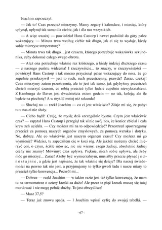 Joachim zaprzeczył:
— Jak to! Czas przecież mierzymy. Mamy zegary i kalendarz, i miesiąc, który
upłynął, upłynął tak samo dla ciebie, jak i dla nas wszystkich.
— A więc uważaj — powiedział Hans Castorp i nawet podniósł do góry palec
wskazujący. — Minuta trwa według ciebie tak długo, jak ci się to wydaje, kiedy
sobie mierzysz temperaturę?
— Minuta trwa tak długo... jest czasem, którego potrzebuje wskazówka sekund-
nika, żeby dokonać całego swego obrotu.
— Ależ ona potrzebuje właśnie raz krótszego, a kiedy indziej dłuższego czasu
— z naszego punktu widzenia! I rzeczywiście... to znaczy, w rzeczywistości —
powtórzył Hans Castorp i tak mocno przycisnął palec wskazujący do nosa, że go
zupełnie przekrzywił — jest to ruch, ruch przestrzenny, prawda? Zaraz, czekaj!
Czas mierzymy zatem przestrzenią, ale to jest tak samo, jak gdybyśmy przestrzeń
chcieli mierzyć czasem, co robią przecież tylko ludzie zupełnie niewykształceni.
Z Hamburga do Davos jest dwadzieścia osiem godzin — no tak, koleją; ale ile
będzie na piechotę? A w myśli? mniej niż sekunda!
— Słuchaj no — rzekł Joachim — co ci jest właściwie? Zdaje mi się, że pobyt
tu u nas ci nie służy.
— Cicho bądź! Czuję, że myślę dziś szczególnie bystro. Czym jest właściwie
czas? — zapytał Hans Castorp i przegiął tak silnie swój nos, że koniec zbielał i cała
krew zeń uciekła. — Czy możesz mi na to odpowiedzieć? Przestrzeń spostrzegamy
przecież za pomocą naszych organów zmysłowych, za pomocą wzroku i dotyku.
No, dobrze. Ale co właściwie jest naszym organem czasu? Czy możesz mi go
wymienić? Widzisz, tu zapędziłem cię w kozi róg. Ale jakżeż możemy chcieć mie-
rzyć coś, o czym, ściśle mówiąc, nic nie wiemy, czego żadnej, absolutnie żadnej
cechy nie znamy! Mówimy: czas upływa. Pięknie, niech sobie upływa, ale żeby
móc go mierzyć... Zaraz! Ażeby być wymierzalnym, musiałby przecie płynąć j e d -
n o s t a j n i e , a gdzie jest napisane, że tak właśnie się dzieje? Dla naszej świado-
mości na pewno tak nie jest, a przyjmujemy to tylko gwoli ładu i nasze miary to
przecież tylko konwencja... Pozwól mi...
— Dobrze — rzekł Joachim — w takim razie jest też tylko konwencją, że mam
tu na termometrze o cztery kreski za dużo! Ale przez te pięć kresek muszę się tutaj
mordować i nie mogę pełnić służby. To jest obrzydliwe!
— Masz 37,5?
— Teraz już znowu spada. — I Joachim wpisał cyfrę do swojej tabelki. —
- 67 -
 
