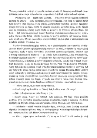Wczoraj, wskutek twojego przyjazdu, miałem prawie 38. Wszyscy, do których przy-
jeżdżają goście, mają podwyższoną temperaturę. A jednak to jest dobrodziejstwo.
— Pójdę sobie już — rzekł Hans Castorp. — Mnóstwo myśli o czasie chodzi mi
jeszcze po głowie — cały kompleks, mogę powiedzieć. Nie chcę cię jednak teraz
tym męczyć, i tak masz za wiele kresek. Zapamiętam wszystko i później będziemy
mogli powrócić do tego, może po drugim śniadaniu. Zawołaj mnie, kiedy będzie
czas na śniadanie, a teraz także pójdę się położyć, to przecież, chwała Bogu, nie
boli. — Tak mówiąc, przeszedł między barierą a szklaną przegrodą do swojej loggii,
gdzie również stał leżak i stolik; z pokoju, w którym zrobiono już wzorowy porzą-
dek, wziął sobie Ocean steamships oraz swój ładny miękki pled w ciemnoczerwoną
i zieloną kostkę i wyciągnął się.
Wkrótce i on musiał rozpiąć parasol, bo w czasie leżenia słońce stawało się nie-
znośne. Hans Castorp z przyjemnością zauważył od razu, że leżało się nadzwyczaj
wygodnie, nigdy w życiu nie widział jeszcze tak doskonałego leżaka. Szkielet jego
o trochę staromodnym kształcie — co jednak było zamierzone, a nie przypadkowe,
bo mebel wyglądał na nowy — wykonany był z politurowanego drzewa barwy czer-
wonobrunatnej, a materac, pokryty miękkim kretonem, składał się z trzech wyso-
kich poduszek i sięgał od nóg aż powyżej pleców. Poza tym pod głową przymoco-
wany był za pomocą sznura wałek w haftowanej płóciennej poszewce, który nie był
ani za twardy, ani za miękki i miał jakieś wyjątkowo kojące działanie. Hans Castorp
oparł jedną rękę o szeroką, gładką poręcz i leżał z przymrużonymi oczami, nie zaj-
mując się wcale swoimi Ocean steamships. Surowy i nagi, ale jasno oświetlony kra-
jobraz widziany przez łuki loggii, wyglądał jak obraz w ramie. Hans Castorp przy-
glądał mu się w zamyśleniu. Nagle coś sobie przypomniał i odezwał się głośno:
— To była karlica, ta, co nam rano podawała.
— Psst! — syknął Joachim. — Ciszej. Tak, karlica, więc cóż z tego?
— Nic, tylko jeszcze nie mówiliśmy o tym.
I marzył dalej. Kiedy się położył, była dziesiąta. Od tego czasu przeszła
godzina. Była to zwykła godzina, niedługa i niekrótka. Nagle w ogrodzie i w domu
rozległy się dźwięki gongu, najpierw daleko, potem bliżej, potem znowu dalej.
— Śniadanie — rzekł Joachim i słychać było, że wstaje. Hans Castorp podniósł
się także i wszedł do pokoju, żeby się trochę ogarnąć. Kuzyni spotkali się na koryta-
rzu i razem zeszli na dół. Hans Castorp odezwał się:
— Wiesz, odpocząłem znakomicie. Co to są za leżaki? Jeżeli można je tutaj
- 68 -
 